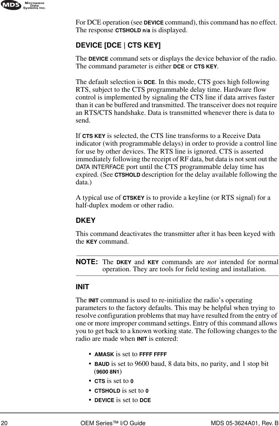 20 OEM Series™ I/O Guide MDS 05-3624A01, Rev. BFor DCE operation (see DEVICE command), this command has no effect. The response CTSHOLD n/a is displayed.DEVICE [DCE | CTS KEY]The DEVICE command sets or displays the device behavior of the radio. The command parameter is either DCE or CTS KEY.The default selection is DCE. In this mode, CTS goes high following RTS, subject to the CTS programmable delay time. Hardware flow control is implemented by signaling the CTS line if data arrives faster than it can be buffered and transmitted. The transceiver does not require an RTS/CTS handshake. Data is transmitted whenever there is data to send.If CTS KEY is selected, the CTS line transforms to a Receive Data indicator (with programmable delays) in order to provide a control line for use by other devices. The RTS line is ignored. CTS is asserted immediately following the receipt of RF data, but data is not sent out the DATA INTERFACE port until the CTS programmable delay time has expired. (See CTSHOLD description for the delay available following the data.)A typical use of CTSKEY is to provide a keyline (or RTS signal) for a half-duplex modem or other radio.DKEYThis command deactivates the transmitter after it has been keyed with the KEY command.NOTE: The  DKEY and KEY commands are not intended for normaloperation. They are tools for field testing and installation.INITThe INIT command is used to re-initialize the radio’s operating parameters to the factory defaults. This may be helpful when trying to resolve configuration problems that may have resulted from the entry of one or more improper command settings. Entry of this command allows you to get back to a known working state. The following changes to the radio are made when INIT is entered:•AMASK is set to FFFF FFFF•BAUD is set to 9600 baud, 8 data bits, no parity, and 1 stop bit (9600 8N1)•CTS is set to 0•CTSHOLD is set to 0•DEVICE is set to DCE