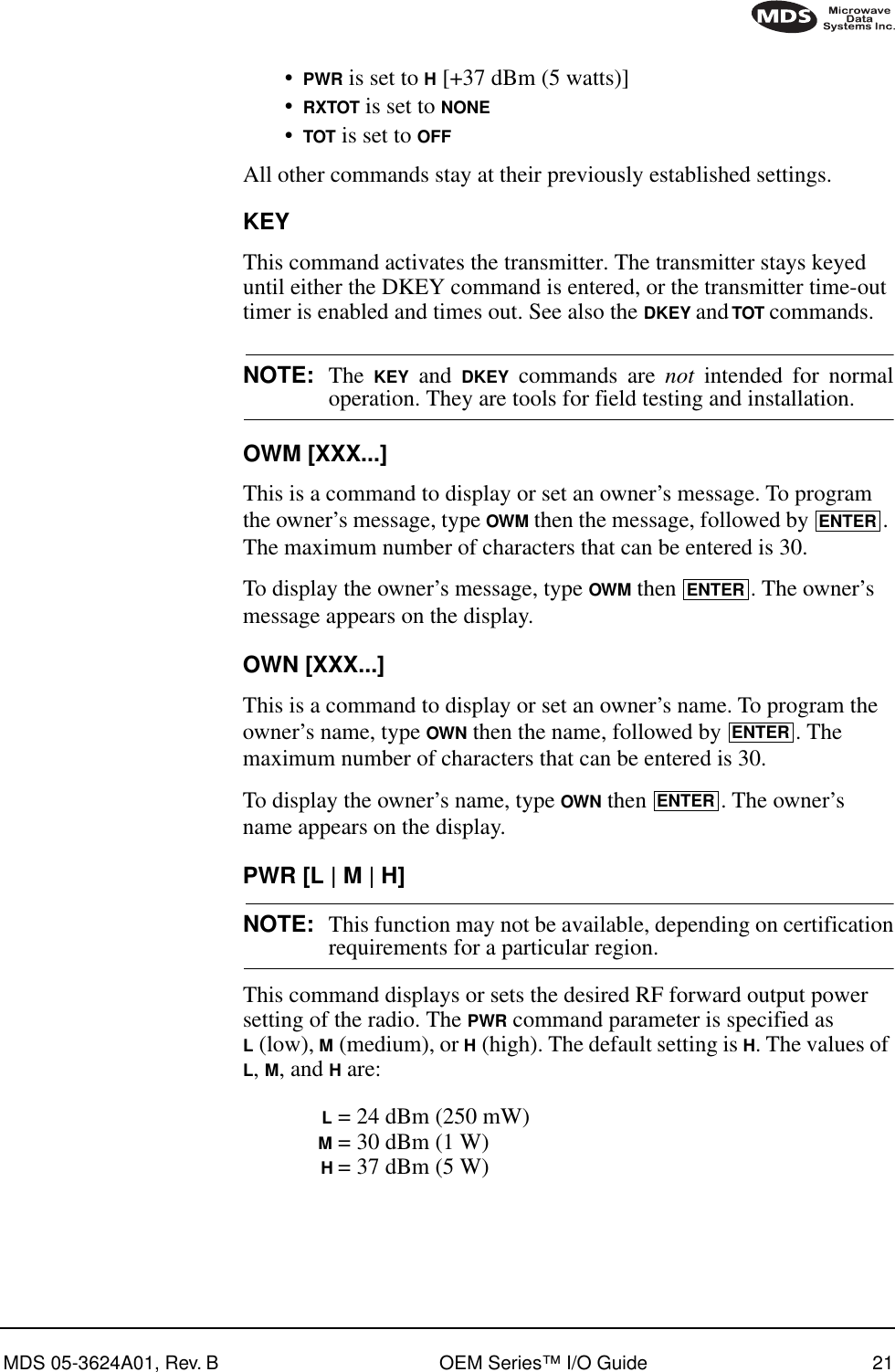 MDS 05-3624A01, Rev. B OEM Series™ I/O Guide 21•PWR is set to H [+37 dBm (5 watts)]•RXTOT is set to NONE•TOT is set to OFFAll other commands stay at their previously established settings.KEYThis command activates the transmitter. The transmitter stays keyed until either the DKEY command is entered, or the transmitter time-out timer is enabled and times out. See also the DKEY and TOT commands.NOTE: The  KEY and DKEY commands are not intended for normaloperation. They are tools for field testing and installation.OWM [XXX...]This is a command to display or set an owner’s message. To program the owner’s message, type OWM then the message, followed by  . The maximum number of characters that can be entered is 30.To display the owner’s message, type OWM then  . The owner’s message appears on the display.OWN [XXX...]This is a command to display or set an owner’s name. To program the owner’s name, type OWN then the name, followed by  . The maximum number of characters that can be entered is 30.To display the owner’s name, type OWN then  . The owner’s name appears on the display.PWR [L | M | H]NOTE: This function may not be available, depending on certificationrequirements for a particular region.This command displays or sets the desired RF forward output power setting of the radio. The PWR command parameter is specified as L (low), M (medium), or H (high). The default setting is H. The values of L, M, and H are:L = 24 dBm (250 mW)M = 30 dBm (1 W)H = 37 dBm (5 W)ENTERENTERENTERENTER