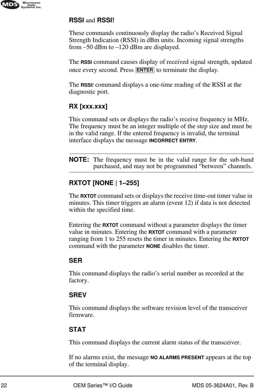 22 OEM Series™ I/O Guide MDS 05-3624A01, Rev. BRSSI and RSSI!These commands continuously display the radio’s Received Signal Strength Indication (RSSI) in dBm units. Incoming signal strengths from –50 dBm to –120 dBm are displayed.The RSSI command causes display of received signal strength, updated once every second. Press   to terminate the display.The RSSI! command displays a one-time reading of the RSSI at the diagnostic port.RX [xxx.xxx]This command sets or displays the radio’s receive frequency in MHz. The frequency must be an integer multiple of the step size and must be in the valid range. If the entered frequency is invalid, the terminal interface displays the message INCORRECT ENTRY.NOTE: The frequency must be in the valid range for the sub-bandpurchased, and may not be programmed “between” channels.RXTOT [NONE | 1–255]The RXTOT command sets or displays the receive time-out timer value in minutes. This timer triggers an alarm (event 12) if data is not detected within the specified time.Entering the RXTOT command without a parameter displays the timer value in minutes. Entering the RXTOT command with a parameter ranging from 1 to 255 resets the timer in minutes. Entering the RXTOT command with the parameter NONE disables the timer.SERThis command displays the radio’s serial number as recorded at the factory.SREVThis command displays the software revision level of the transceiver firmware.STATThis command displays the current alarm status of the transceiver.If no alarms exist, the message NO ALARMS PRESENT appears at the top of the terminal display.ENTER