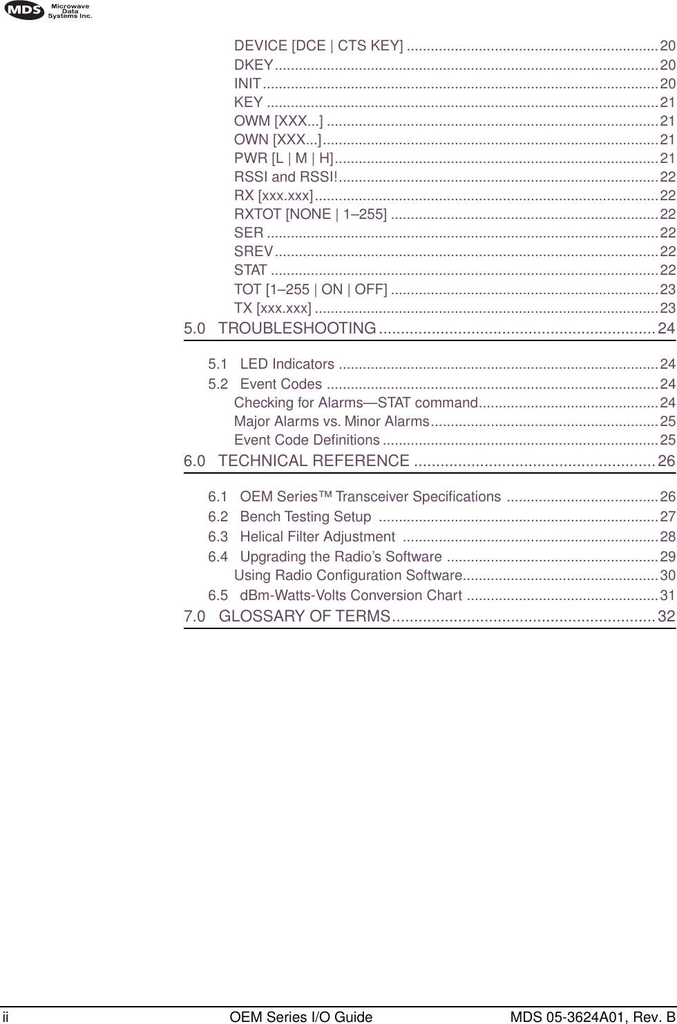  ii OEM Series I/O Guide MDS 05-3624A01, Rev. B        DEVICE [DCE | CTS KEY] ...............................................................20DKEY................................................................................................20INIT...................................................................................................20KEY ..................................................................................................21OWM [XXX...] ...................................................................................21OWN [XXX...]....................................................................................21PWR [L | M | H].................................................................................21RSSI and RSSI!................................................................................22RX [xxx.xxx]......................................................................................22RXTOT [NONE | 1–255] ...................................................................22SER ..................................................................................................22SREV................................................................................................22STAT .................................................................................................22TOT [1–255 | ON | OFF] ...................................................................23TX [xxx.xxx] ......................................................................................23 5.0   TROUBLESHOOTING...............................................................24 5.1   LED Indicators ................................................................................245.2   Event Codes ...................................................................................24Checking for Alarms—STAT command.............................................24Major Alarms vs. Minor Alarms.........................................................25Event Code Deﬁnitions .....................................................................25 6.0   TECHNICAL REFERENCE .......................................................26 6.1   OEM Series™ Transceiver Speciﬁcations ......................................266.2   Bench Testing Setup  ......................................................................276.3   Helical Filter Adjustment  ................................................................286.4   Upgrading the Radio’s Software .....................................................29Using Radio Conﬁguration Software.................................................306.5   dBm-Watts-Volts Conversion Chart ................................................31 7.0   GLOSSARY OF TERMS............................................................32