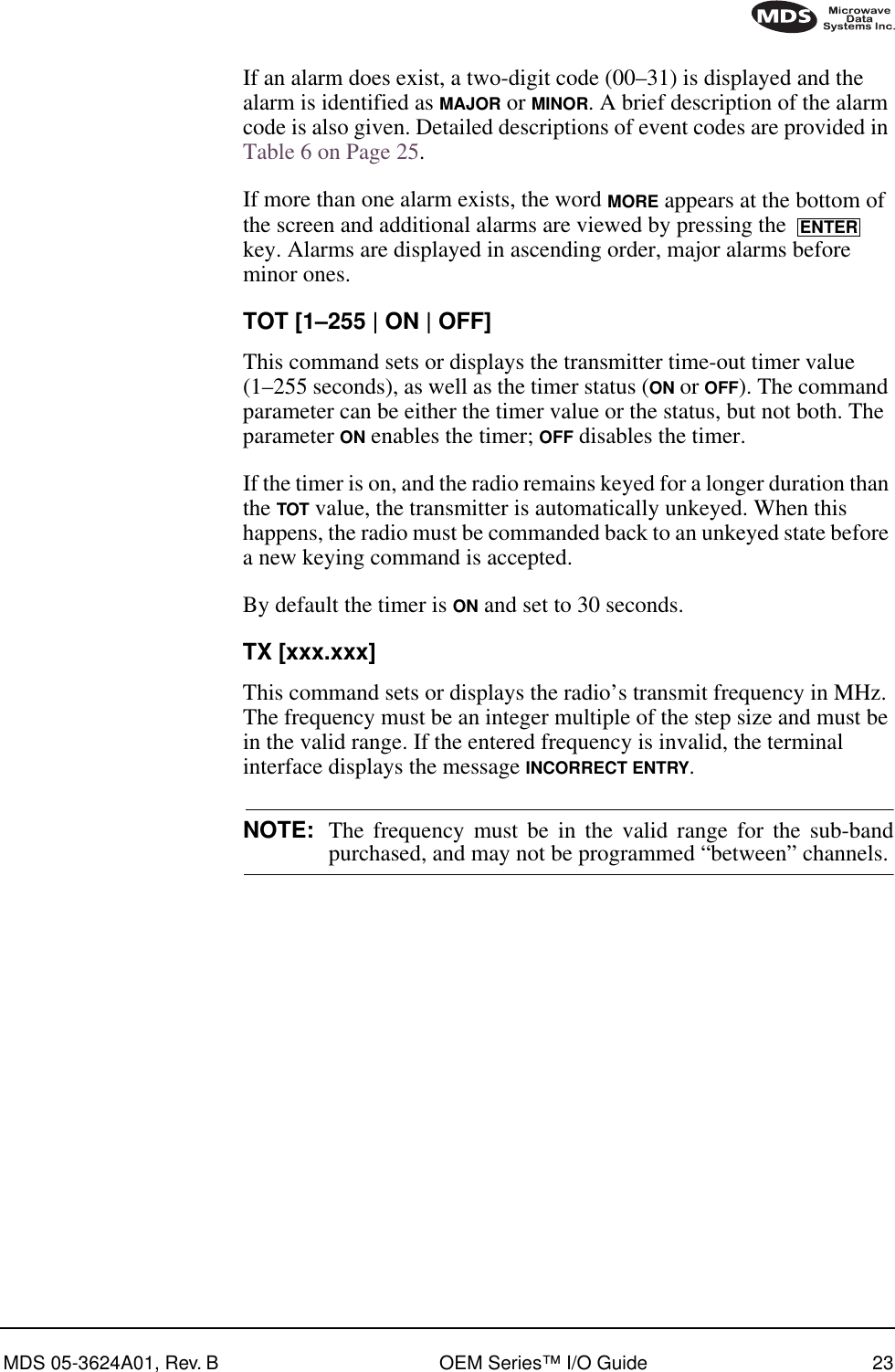 MDS 05-3624A01, Rev. B OEM Series™ I/O Guide 23If an alarm does exist, a two-digit code (00–31) is displayed and the alarm is identified as MAJOR or MINOR. A brief description of the alarm code is also given. Detailed descriptions of event codes are provided in Table 6 on Page 25.If more than one alarm exists, the word MORE appears at the bottom of the screen and additional alarms are viewed by pressing the   key. Alarms are displayed in ascending order, major alarms before minor ones.TOT [1–255 | ON | OFF]This command sets or displays the transmitter time-out timer value (1–255 seconds), as well as the timer status (ON or OFF). The command parameter can be either the timer value or the status, but not both. The parameter ON enables the timer; OFF disables the timer.If the timer is on, and the radio remains keyed for a longer duration than the TOT value, the transmitter is automatically unkeyed. When this happens, the radio must be commanded back to an unkeyed state before a new keying command is accepted.By default the timer is ON and set to 30 seconds.TX [xxx.xxx]This command sets or displays the radio’s transmit frequency in MHz. The frequency must be an integer multiple of the step size and must be in the valid range. If the entered frequency is invalid, the terminal interface displays the message INCORRECT ENTRY.NOTE: The frequency must be in the valid range for the sub-bandpurchased, and may not be programmed “between” channels.ENTER