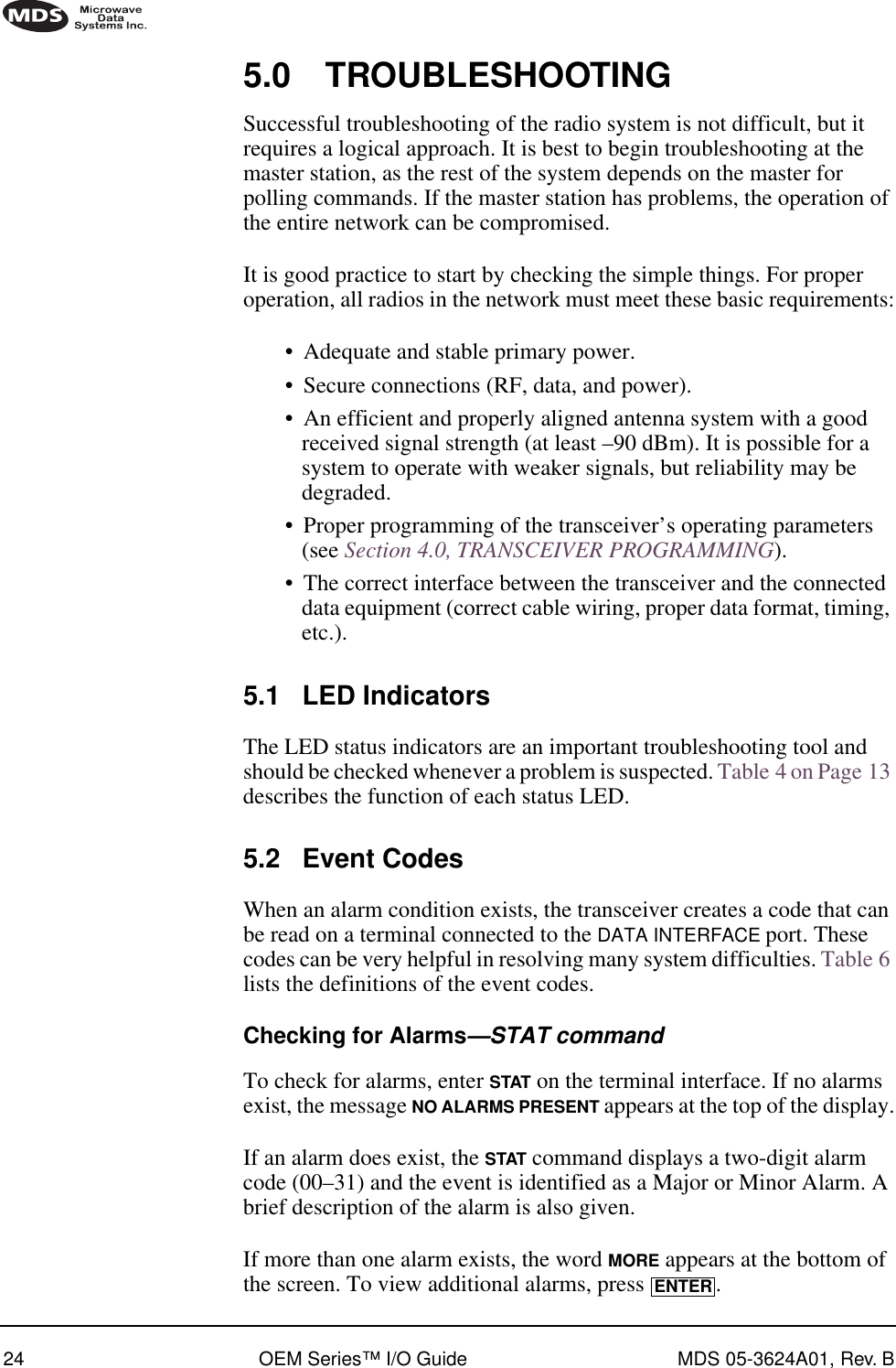 24 OEM Series™ I/O Guide MDS 05-3624A01, Rev. B5.0 TROUBLESHOOTINGSuccessful troubleshooting of the radio system is not difficult, but it requires a logical approach. It is best to begin troubleshooting at the master station, as the rest of the system depends on the master for polling commands. If the master station has problems, the operation of the entire network can be compromised.It is good practice to start by checking the simple things. For proper operation, all radios in the network must meet these basic requirements:•Adequate and stable primary power.•Secure connections (RF, data, and power).•An efficient and properly aligned antenna system with a good received signal strength (at least –90 dBm). It is possible for a system to operate with weaker signals, but reliability may be degraded. •Proper programming of the transceiver’s operating parameters (see Section 4.0, TRANSCEIVER PROGRAMMING).•The correct interface between the transceiver and the connected data equipment (correct cable wiring, proper data format, timing, etc.).5.1 LED IndicatorsThe LED status indicators are an important troubleshooting tool and should be checked whenever a problem is suspected. Table 4 on Page 13 describes the function of each status LED.5.2 Event CodesWhen an alarm condition exists, the transceiver creates a code that can be read on a terminal connected to the DATA INTERFACE port. These codes can be very helpful in resolving many system difficulties. Table 6 lists the definitions of the event codes.Checking for Alarms—STAT commandTo check for alarms, enter STAT on the terminal interface. If no alarms exist, the message NO ALARMS PRESENT appears at the top of the display.If an alarm does exist, the STAT command displays a two-digit alarm code (00–31) and the event is identified as a Major or Minor Alarm. A brief description of the alarm is also given.If more than one alarm exists, the word MORE appears at the bottom of the screen. To view additional alarms, press  .ENTER