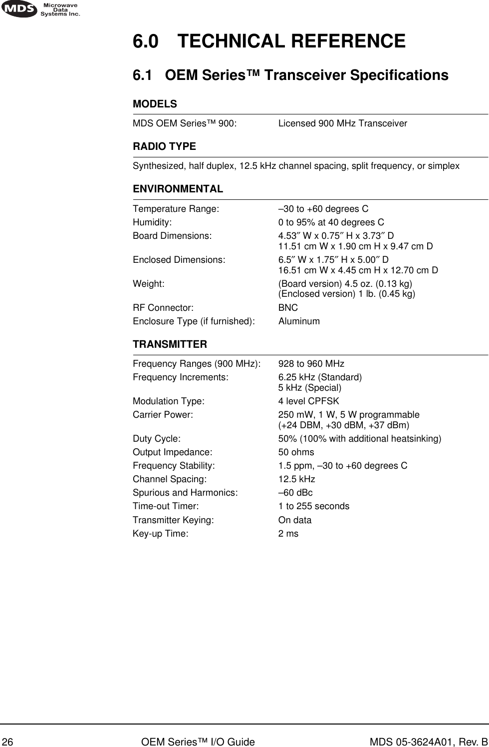 26 OEM Series™ I/O Guide MDS 05-3624A01, Rev. B6.0 TECHNICAL REFERENCE6.1 OEM Series™ Transceiver SpecificationsMODELSMDS OEM Series™ 900: Licensed 900 MHz TransceiverRADIO TYPESynthesized, half duplex, 12.5 kHz channel spacing, split frequency, or simplexENVIRONMENTALTemperature Range: –30 to +60 degrees CHumidity: 0 to 95% at 40 degrees CBoard Dimensions: 4.53″ W x 0.75″ H x 3.73″ D11.51 cm W x 1.90 cm H x 9.47 cm DEnclosed Dimensions: 6.5″ W x 1.75″ H x 5.00″ D16.51 cm W x 4.45 cm H x 12.70 cm DWeight: (Board version) 4.5 oz. (0.13 kg)(Enclosed version) 1 lb. (0.45 kg)RF Connector: BNCEnclosure Type (if furnished): AluminumTRANSMITTERFrequency Ranges (900 MHz): 928 to 960 MHzFrequency Increments: 6.25 kHz (Standard)5 kHz (Special)Modulation Type: 4 level CPFSKCarrier Power: 250 mW, 1 W, 5 W programmable(+24 DBM, +30 dBM, +37 dBm)Duty Cycle: 50% (100% with additional heatsinking)Output Impedance: 50 ohmsFrequency Stability: 1.5 ppm, –30 to +60 degrees CChannel Spacing: 12.5 kHzSpurious and Harmonics: –60 dBcTime-out Timer: 1 to 255 secondsTransmitter Keying: On dataKey-up Time: 2 ms