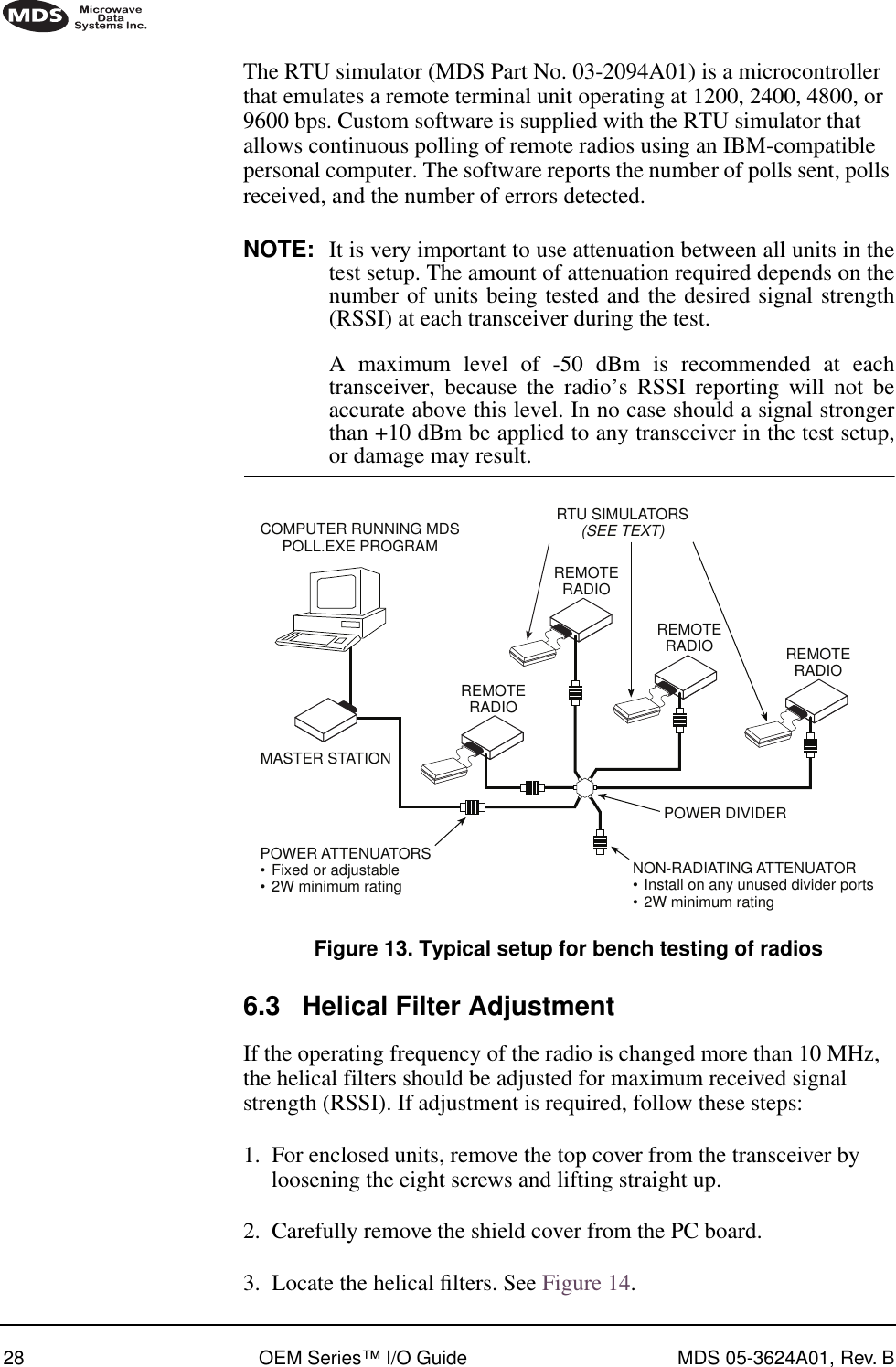 28 OEM Series™ I/O Guide MDS 05-3624A01, Rev. BThe RTU simulator (MDS Part No. 03-2094A01) is a microcontroller that emulates a remote terminal unit operating at 1200, 2400, 4800, or 9600 bps. Custom software is supplied with the RTU simulator that allows continuous polling of remote radios using an IBM-compatible personal computer. The software reports the number of polls sent, polls received, and the number of errors detected.NOTE: It is very important to use attenuation between all units in thetest setup. The amount of attenuation required depends on thenumber of units being tested and the desired signal strength(RSSI) at each transceiver during the test. A maximum level of -50 dBm is recommended at eachtransceiver, because the radio’s RSSI reporting will not beaccurate above this level. In no case should a signal strongerthan +10 dBm be applied to any transceiver in the test setup,or damage may result.Invisible place holderFigure 13. Typical setup for bench testing of radios6.3 Helical Filter AdjustmentIf the operating frequency of the radio is changed more than 10 MHz, the helical filters should be adjusted for maximum received signal strength (RSSI). If adjustment is required, follow these steps:1. For enclosed units, remove the top cover from the transceiver by loosening the eight screws and lifting straight up.2. Carefully remove the shield cover from the PC board.3. Locate the helical ﬁlters. See Figure 14.MASTER STATIONCOMPUTER RUNNING MDSPOLL.EXE PROGRAMREMOTERADIOREMOTERADIOREMOTERADIO REMOTERADIONON-RADIATING ATTENUATOR•Install on any unused divider ports•2W minimum ratingPOWER DIVIDERPOWER ATTENUATORS•Fixed or adjustable•2W minimum ratingRTU SIMULATORS(SEE TEXT)