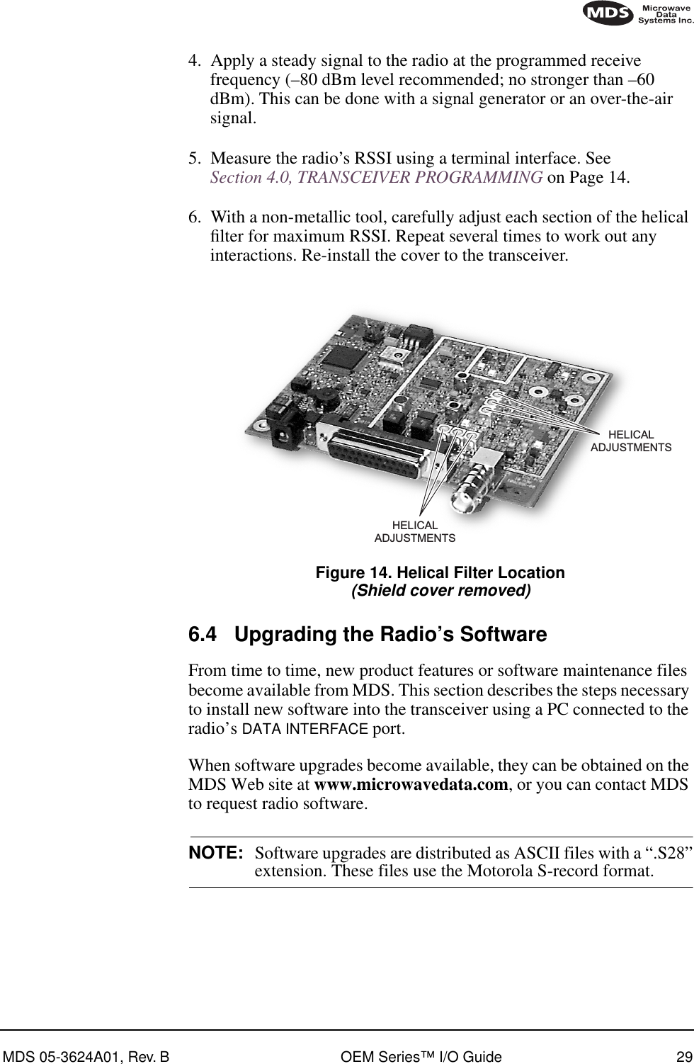 MDS 05-3624A01, Rev. B OEM Series™ I/O Guide 294. Apply a steady signal to the radio at the programmed receive frequency (–80 dBm level recommended; no stronger than –60 dBm). This can be done with a signal generator or an over-the-air signal.5. Measure the radio’s RSSI using a terminal interface. See Section 4.0, TRANSCEIVER PROGRAMMING on Page 14.6. With a non-metallic tool, carefully adjust each section of the helical ﬁlter for maximum RSSI. Repeat several times to work out any interactions. Re-install the cover to the transceiver.Invisible place holderFigure 14. Helical Filter Location(Shield cover removed)6.4 Upgrading the Radio’s SoftwareFrom time to time, new product features or software maintenance files become available from MDS. This section describes the steps necessary to install new software into the transceiver using a PC connected to the radio’s DATA INTERFACE port. When software upgrades become available, they can be obtained on the MDS Web site at www.microwavedata.com, or you can contact MDS to request radio software.NOTE:  Software upgrades are distributed as ASCII files with a “.S28”extension. These files use the Motorola S-record format. HELICALADJUSTMENTSHELICALADJUSTMENTS