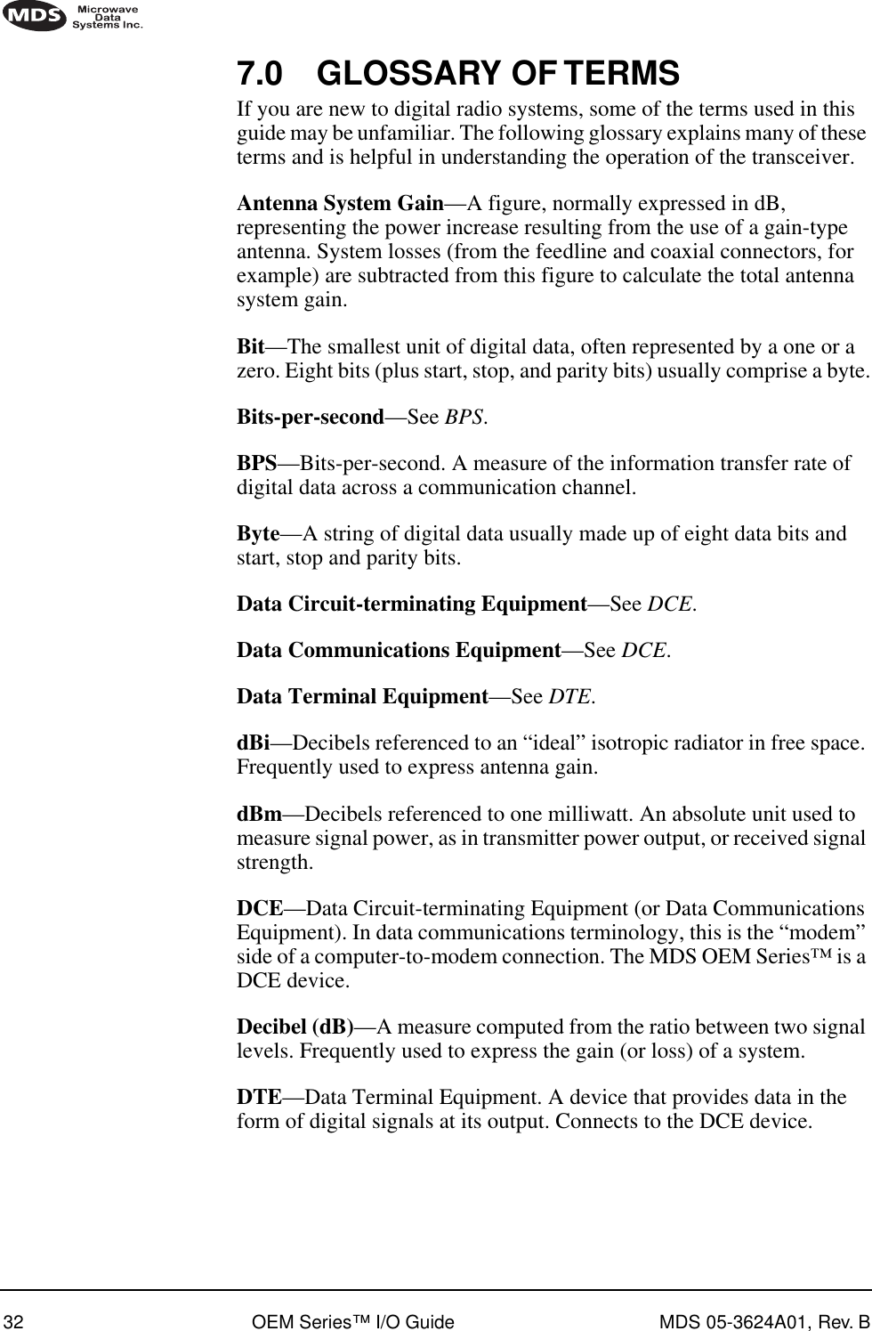 32 OEM Series™ I/O Guide MDS 05-3624A01, Rev. B7.0 GLOSSARY OF TERMSIf you are new to digital radio systems, some of the terms used in this guide may be unfamiliar. The following glossary explains many of these terms and is helpful in understanding the operation of the transceiver.Antenna System Gain—A figure, normally expressed in dB, representing the power increase resulting from the use of a gain-type antenna. System losses (from the feedline and coaxial connectors, for example) are subtracted from this figure to calculate the total antenna system gain.Bit—The smallest unit of digital data, often represented by a one or a zero. Eight bits (plus start, stop, and parity bits) usually comprise a byte.Bits-per-second—See BPS.BPS—Bits-per-second. A measure of the information transfer rate of digital data across a communication channel.Byte—A string of digital data usually made up of eight data bits and start, stop and parity bits.Data Circuit-terminating Equipment—See DCE.Data Communications Equipment—See DCE.Data Terminal Equipment—See DTE.dBi—Decibels referenced to an “ideal” isotropic radiator in free space. Frequently used to express antenna gain.dBm—Decibels referenced to one milliwatt. An absolute unit used to measure signal power, as in transmitter power output, or received signal strength.DCE—Data Circuit-terminating Equipment (or Data Communications Equipment). In data communications terminology, this is the “modem” side of a computer-to-modem connection. The MDS OEM Series™ is a DCE device.Decibel (dB)—A measure computed from the ratio between two signal levels. Frequently used to express the gain (or loss) of a system.DTE—Data Terminal Equipment. A device that provides data in the form of digital signals at its output. Connects to the DCE device.