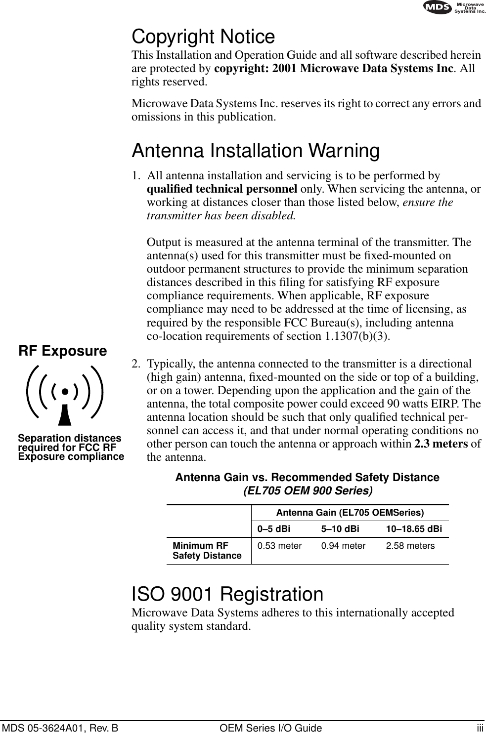  MDS 05-3624A01, Rev. B OEM Series I/O Guide iii        Copyright Notice This Installation and Operation Guide and all software described herein are protected by  copyright: 2001 Microwave Data Systems Inc . All rights reserved.Microwave Data Systems Inc. reserves its right to correct any errors and omissions in this publication. Antenna Installation Warning 1. All antenna installation and servicing is to be performed by  qualiﬁed technical personnel  only. When servicing the antenna, or working at distances closer than those listed below,  ensure the transmitter has been disabled. Output is measured at the antenna terminal of the transmitter. The antenna(s) used for this transmitter must be ﬁxed-mounted on outdoor permanent structures to provide the minimum separation distances described in this ﬁling for satisfying RF exposure compliance requirements. When applicable, RF exposure compliance may need to be addressed at the time of licensing, as required by the responsible FCC Bureau(s), including antenna co-location requirements of section 1.1307(b)(3).2. Typically, the antenna connected to the transmitter is a directional (high gain) antenna, ﬁxed-mounted on the side or top of a building, or on a tower. Depending upon the application and the gain of the antenna, the total composite power could exceed 90 watts EIRP. The antenna location should be such that only qualiﬁed technical per-sonnel can access it, and that under normal operating conditions no other person can touch the antenna or approach within  2.3 meters  of the antenna.  ISO 9001 Registration Microwave Data Systems adheres to this internationally accepted quality system standard.RF ExposureSeparation distancesrequired for FCC RFExposure compliance Antenna Gain vs. Recommended Safety Distance (EL705 OEM 900 Series) Antenna Gain (EL705 OEMSeries)0–5 dBi 5–10 dBi 10–18.65 dBiMinimum RF Safety Distance 0.53 meter 0.94 meter 2.58 meters