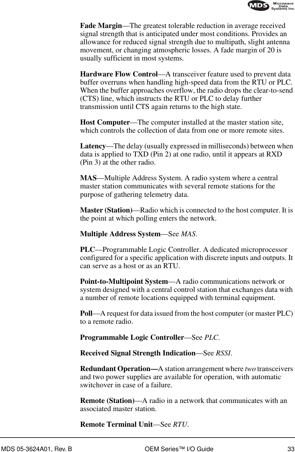 MDS 05-3624A01, Rev. B OEM Series™ I/O Guide 33Fade Margin—The greatest tolerable reduction in average received signal strength that is anticipated under most conditions. Provides an allowance for reduced signal strength due to multipath, slight antenna movement, or changing atmospheric losses. A fade margin of 20 is usually sufficient in most systems.Hardware Flow Control—A transceiver feature used to prevent data buffer overruns when handling high-speed data from the RTU or PLC. When the buffer approaches overflow, the radio drops the clear-to-send (CTS) line, which instructs the RTU or PLC to delay further transmission until CTS again returns to the high state.Host Computer—The computer installed at the master station site, which controls the collection of data from one or more remote sites.Latency—The delay (usually expressed in milliseconds) between when data is applied to TXD (Pin 2) at one radio, until it appears at RXD (Pin 3) at the other radio.MAS—Multiple Address System. A radio system where a central master station communicates with several remote stations for the purpose of gathering telemetry data.Master (Station)—Radio which is connected to the host computer. It is the point at which polling enters the network.Multiple Address System—See MAS.PLC—Programmable Logic Controller. A dedicated microprocessor configured for a specific application with discrete inputs and outputs. It can serve as a host or as an RTU.Point-to-Multipoint System—A radio communications network or system designed with a central control station that exchanges data with a number of remote locations equipped with terminal equipment.Poll—A request for data issued from the host computer (or master PLC) to a remote radio.Programmable Logic Controller—See PLC.Received Signal Strength Indication—See RSSI.Redundant Operation—A station arrangement where two transceivers and two power supplies are available for operation, with automatic switchover in case of a failure.Remote (Station)—A radio in a network that communicates with an associated master station.Remote Terminal Unit—See RTU.