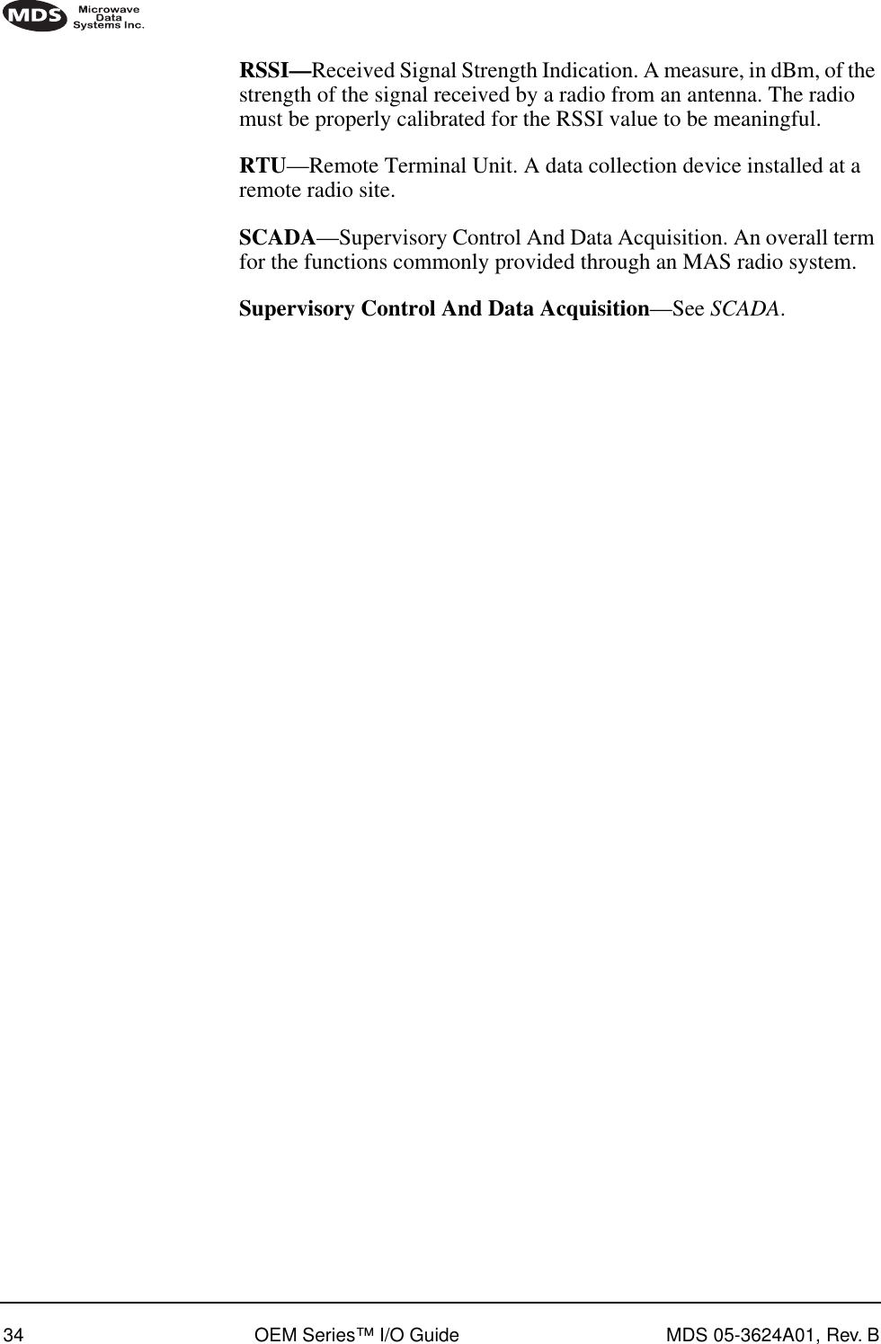 34 OEM Series™ I/O Guide MDS 05-3624A01, Rev. BRSSI—Received Signal Strength Indication. A measure, in dBm, of the strength of the signal received by a radio from an antenna. The radio must be properly calibrated for the RSSI value to be meaningful.RTU—Remote Terminal Unit. A data collection device installed at a remote radio site.SCADA—Supervisory Control And Data Acquisition. An overall term for the functions commonly provided through an MAS radio system.Supervisory Control And Data Acquisition—See SCADA.