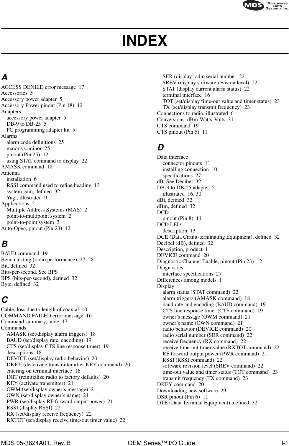 MDS 05-3624A01, Rev. B OEM Series™ I/O Guide I-1INDEXAACCESS DENIED error message 17Accessories 5Accessory power adapter 5Accessory Power pinout (Pin 18) 12Adaptersaccessory power adapter 5DB-9 to DB-25 5PC programming adapter kit 5Alarmsalarm code deﬁnitions 25major vs. minor 25pinout (Pin 25) 12using STAT command to display 22AMASK command 18Antennainstallation 6RSSI command used to reﬁne heading 13system gain, deﬁned 32Yagi, illustrated 9Applications 2Multiple Address Systems (MAS) 2point-to-multipoint system 2point-to-point system 3Auto-Open, pinout (Pin 23) 12BBAUD command 19Bench testing (radio performance) 27–28Bit, deﬁned 32Bits-per-second. See BPSBPS (bits-per-second), deﬁned 32Byte, deﬁned 32CCable, loss due to length of coaxial 10COMMAND FAILED error message 16Command summary, table 17CommandsAMASK (set/display alarm triggers) 18BAUD (set/display rate, encoding) 19CTS (set/display CTS line response timer) 19descriptions 18DEVICE (set/display radio behavior) 20DKEY (deactivate transmitter after KEY command) 20entering on terminal interface 16INIT (reinitialize radio to factory defaults) 20KEY (activate transmitter) 21OWM (set/display owner’s message) 21OWN (set/display owner’s name) 21PWR (set/display RF forward output power) 21RSSI (display RSSI) 22RX (set/display receive frequency) 22RXTOT (set/display receive time-out timer value) 22SER (display radio serial number 22SREV (display software revision level) 22STAT (display current alarm status) 22terminal interface 16TOT (set/display time-out value and timer status) 23TX (set/display transmit frequency) 23Connections to radio, illustrated 6Conversions, dBm-Watts-Volts 31CTS command 19CTS pinout (Pin 5) 11DData interfaceconnector pinouts 11installing connection 10speciﬁcations 27dB. See Decibel 32DB-9 to DB-25 adapter 5illustrated 16, 30dBi, deﬁned 32dBm, deﬁned 32DCDpinout (Pin 8) 11DCD LEDdescription 13DCE (Data Cirtuit-terminating Equipment), deﬁned 32Decibel (dB), deﬁned 32Description, product 1DEVICE command 20Diagnostic Channel Enable, pinout (Pin 23) 12Diagnosticsinterface speciﬁcations 27Differences among models 1Displayalarm status (STAT command) 22alarm triggers (AMASK command) 18baud rate and encoding (BAUD command) 19CTS line response timer (CTS command) 19owner’s message (OWM command) 21owner’s name (OWN command) 21radio behavior (DEVICE command) 20radio serial number (SER command) 22receive frequency (RX command) 22receive time-out timer value (RXTOT command) 22RF forward output power (PWR command) 21RSSI (RSSI command) 22software revision level (SREV command) 22time-out value and timer status (TOT command) 23transmit frequency (TX command) 23DKEY command 20Downloading new software 29DSR pinout (Pin 6) 11DTE (Data Terminal Equipment), deﬁned 32