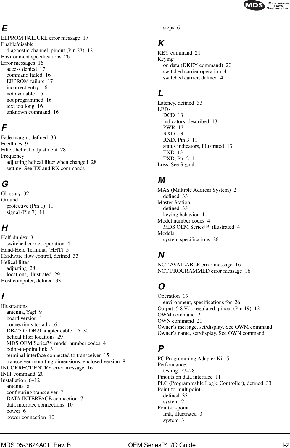 MDS 05-3624A01, Rev. B OEM Series™ I/O Guide I-2EEEPROM FAILURE error message 17Enable/disablediagnostic channel, pinout (Pin 23) 12Environment speciﬁcations 26Error messages 16access denied 17command failed 16EEPROM failure 17incorrect entry 16not available 16not programmed 16text too long 16unknown command 16FFade margin, deﬁned 33Feedlines 9Filter, helical, adjustment 28Frequencyadjusting helical ﬁlter when changed 28setting. See TX and RX commandsGGlossary 32Groundprotective (Pin 1) 11signal (Pin 7) 11HHalf-duplex 3switched carrier operation 4Hand-Held Terminal (HHT) 5Hardware ﬂow control, deﬁned 33Helical ﬁlteradjusting 28locations, illustrated 29Host computer, deﬁned 33IIllustrationsantenna, Yagi 9board version 1connections to radio 6DB-25 to DB-9 adapter cable 16, 30helical ﬁlter locations 29MDS OEM Series™ model number codes 4point-to-point link 3terminal interface connected to transceiver 15transceiver mounting dimensions, enclosed version 8INCORRECT ENTRY error message 16INIT command 20Installation 6–12antenna 6conﬁguring transceiver 7DATA INTERFACE connection 7data interface connections 10power 6power connection 10steps 6KKEY command 21Keyingon data (DKEY command) 20switched carrier operation 4switched carrier, deﬁned 4LLatency, deﬁned 33LEDsDCD 13indicators, described 13PWR 13RXD 13RXD, Pin 3 11status indicators, illustrated 13TXD 13TXD, Pin 2 11Loss. See SignalMMAS (Multiple Address System) 2deﬁned 33Master Stationdeﬁned 33keying behavior 4Model number codes 4MDS OEM Series™, illustrated 4Modelssystem speciﬁcations 26NNOT AVAILABLE error message 16NOT PROGRAMMED error message 16OOperation 13environment, speciﬁcations for 26Output, 5.8 Vdc regulated, pinout (Pin 19) 12OWM command 21OWN command 21Owner’s message, set/display. See OWM commandOwner’s name, set/display. See OWN commandPPC Programming Adapter Kit 5Performancetesting 27–28Pinouts on data interface 11PLC (Programmable Logic Controller), deﬁned 33Point-to-multipointdeﬁned 33system 2Point-to-pointlink, illustrated 3system 3