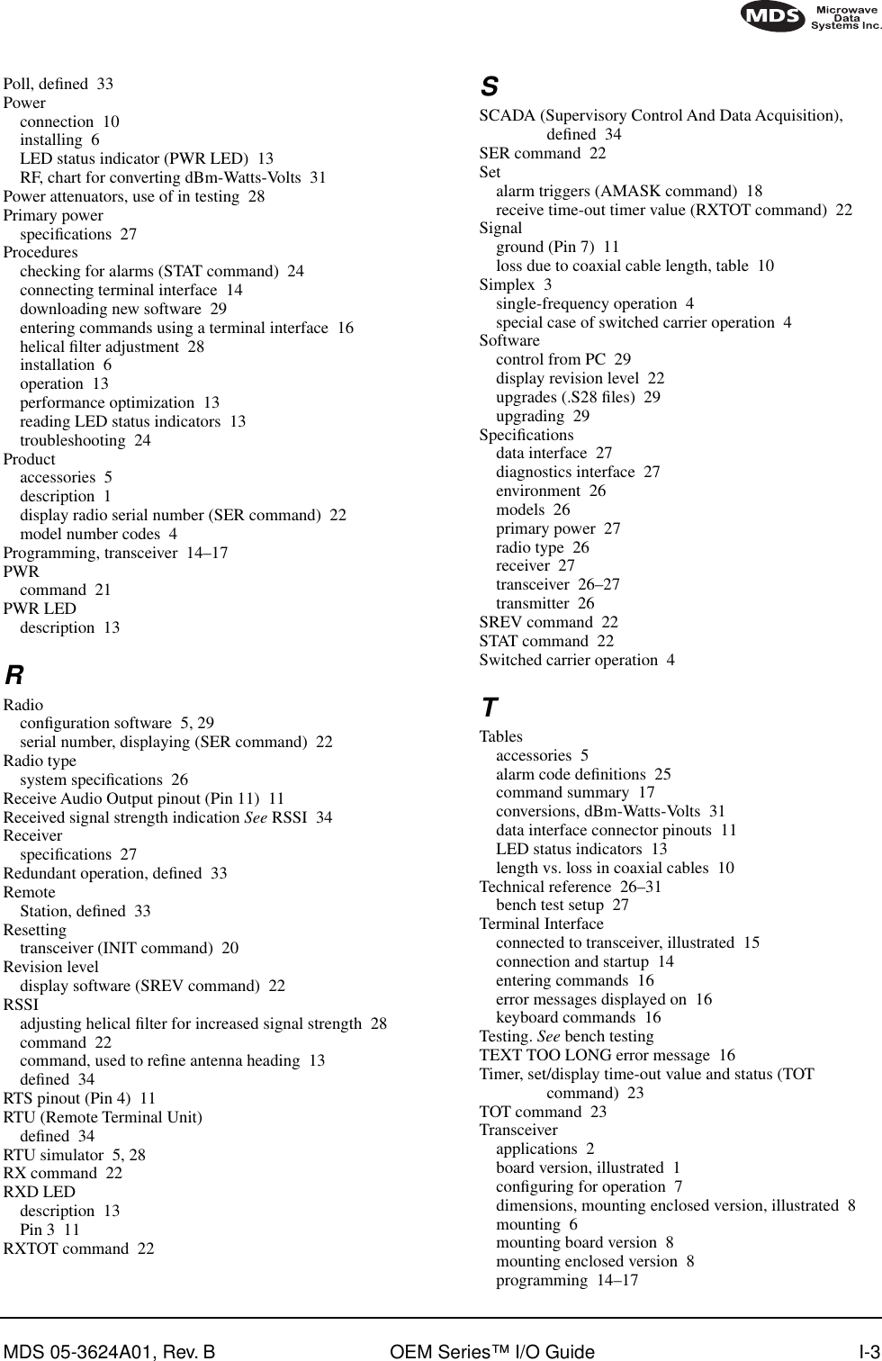 MDS 05-3624A01, Rev. B OEM Series™ I/O Guide I-3Poll, deﬁned 33Powerconnection 10installing 6LED status indicator (PWR LED) 13RF, chart for converting dBm-Watts-Volts 31Power attenuators, use of in testing 28Primary powerspeciﬁcations 27Procedureschecking for alarms (STAT command) 24connecting terminal interface 14downloading new software 29entering commands using a terminal interface 16helical ﬁlter adjustment 28installation 6operation 13performance optimization 13reading LED status indicators 13troubleshooting 24Productaccessories 5description 1display radio serial number (SER command) 22model number codes 4Programming, transceiver 14–17PWRcommand 21PWR LEDdescription 13RRadioconﬁguration software 5, 29serial number, displaying (SER command) 22Radio typesystem speciﬁcations 26Receive Audio Output pinout (Pin 11) 11Received signal strength indication See RSSI 34Receiverspeciﬁcations 27Redundant operation, deﬁned 33RemoteStation, deﬁned 33Resettingtransceiver (INIT command) 20Revision leveldisplay software (SREV command) 22RSSIadjusting helical ﬁlter for increased signal strength 28command 22command, used to reﬁne antenna heading 13deﬁned 34RTS pinout (Pin 4) 11RTU (Remote Terminal Unit)deﬁned 34RTU simulator 5, 28RX command 22RXD LEDdescription 13Pin 3 11RXTOT command 22SSCADA (Supervisory Control And Data Acquisition), deﬁned 34SER command 22Setalarm triggers (AMASK command) 18receive time-out timer value (RXTOT command) 22Signalground (Pin 7) 11loss due to coaxial cable length, table 10Simplex 3single-frequency operation 4special case of switched carrier operation 4Softwarecontrol from PC 29display revision level 22upgrades (.S28 ﬁles) 29upgrading 29Speciﬁcationsdata interface 27diagnostics interface 27environment 26models 26primary power 27radio type 26receiver 27transceiver 26–27transmitter 26SREV command 22STAT command 22Switched carrier operation 4TTablesaccessories 5alarm code deﬁnitions 25command summary 17conversions, dBm-Watts-Volts 31data interface connector pinouts 11LED status indicators 13length vs. loss in coaxial cables 10Technical reference 26–31bench test setup 27Terminal Interfaceconnected to transceiver, illustrated 15connection and startup 14entering commands 16error messages displayed on 16keyboard commands 16Testing. See bench testingTEXT TOO LONG error message 16Timer, set/display time-out value and status (TOT command) 23TOT command 23Transceiverapplications 2board version, illustrated 1conﬁguring for operation 7dimensions, mounting enclosed version, illustrated 8mounting 6mounting board version 8mounting enclosed version 8programming 14–17