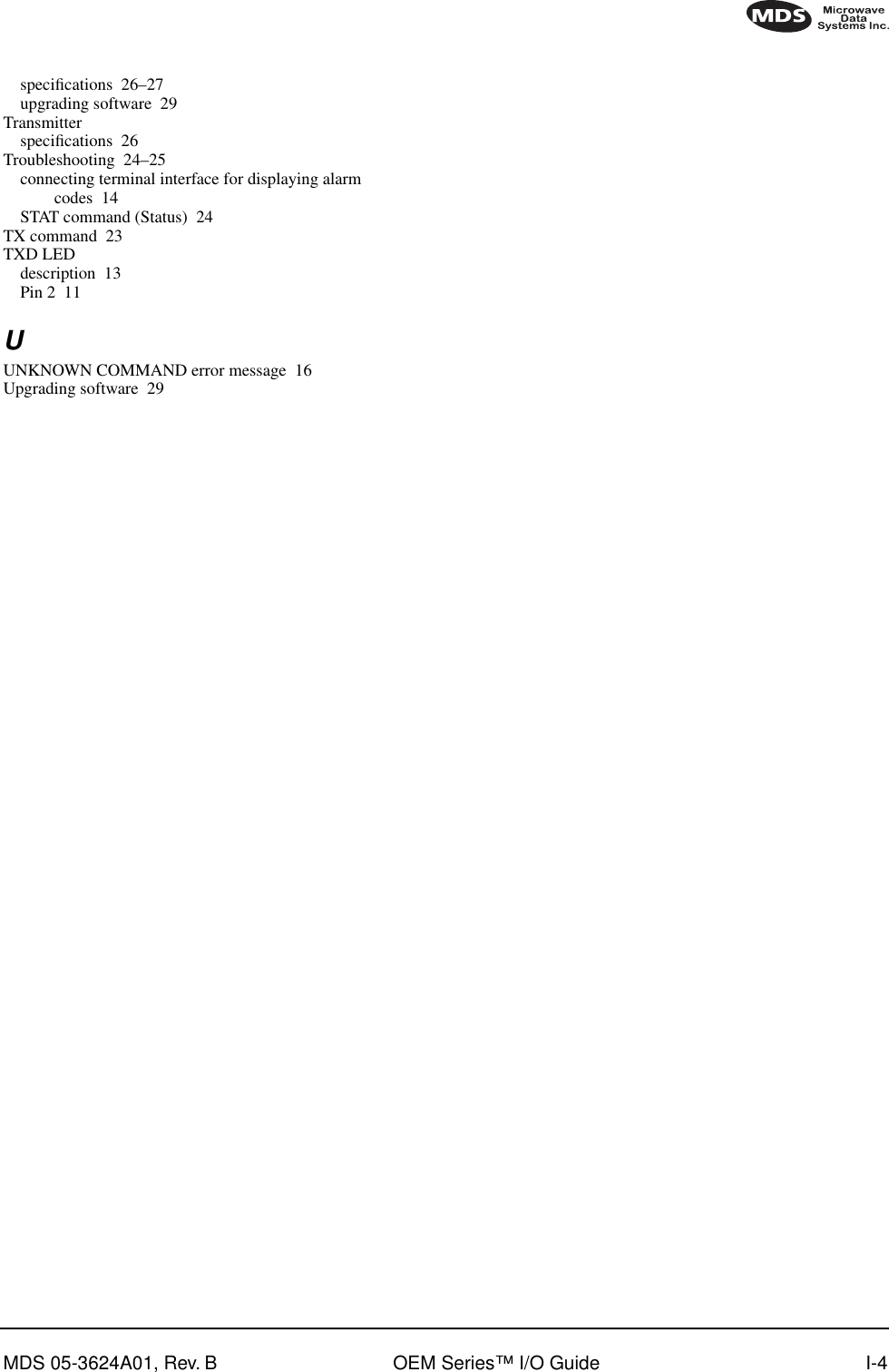 MDS 05-3624A01, Rev. B OEM Series™ I/O Guide I-4speciﬁcations 26–27upgrading software 29Transmitterspeciﬁcations 26Troubleshooting 24–25connecting terminal interface for displaying alarm codes 14STAT command (Status) 24TX command 23TXD LEDdescription 13Pin 2 11UUNKNOWN COMMAND error message 16Upgrading software 29