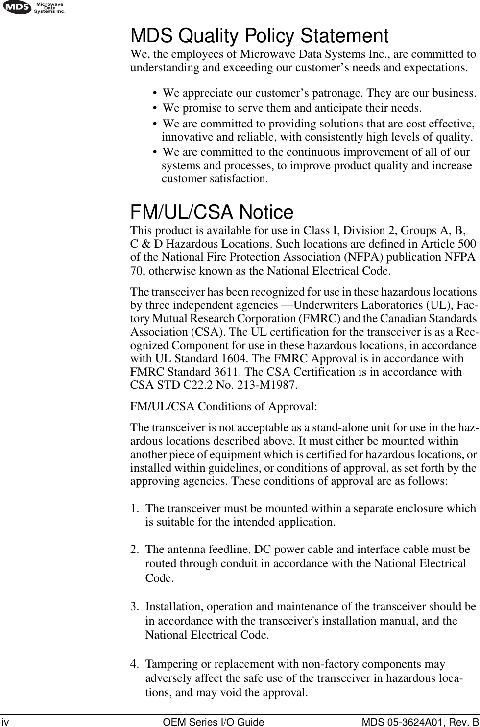  iv OEM Series I/O Guide MDS 05-3624A01, Rev. B        MDS Quality Policy Statement We, the employees of Microwave Data Systems Inc., are committed to understanding and exceeding our customer’s needs and expectations.•We appreciate our customer’s patronage. They are our business.•We promise to serve them and anticipate their needs.•We are committed to providing solutions that are cost effective, innovative and reliable, with consistently high levels of quality.•We are committed to the continuous improvement of all of our systems and processes, to improve product quality and increase customer satisfaction. FM/UL/CSA Notice This product is available for use in Class I, Division 2, Groups A, B, C &amp; D Hazardous Locations. Such locations are defined in Article 500 of the National Fire Protection Association (NFPA) publication NFPA 70, otherwise known as the National Electrical Code.The transceiver has been recognized for use in these hazardous locations by three independent agencies —Underwriters Laboratories (UL), Fac-tory Mutual Research Corporation (FMRC) and the Canadian Standards Association (CSA). The UL certification for the transceiver is as a Rec-ognized Component for use in these hazardous locations, in accordance with UL Standard 1604. The FMRC Approval is in accordance with FMRC Standard 3611. The CSA Certification is in accordance with CSA STD C22.2 No. 213-M1987.FM/UL/CSA Conditions of Approval:The transceiver is not acceptable as a stand-alone unit for use in the haz-ardous locations described above. It must either be mounted within another piece of equipment which is certified for hazardous locations, or installed within guidelines, or conditions of approval, as set forth by the approving agencies. These conditions of approval are as follows:1. The transceiver must be mounted within a separate enclosure which is suitable for the intended application.2.  The antenna feedline, DC power cable and interface cable must be routed through conduit in accordance with the National Electrical Code.3.  Installation, operation and maintenance of the transceiver should be in accordance with the transceiver&apos;s installation manual, and the National Electrical Code.4.  Tampering or replacement with non-factory components may adversely affect the safe use of the transceiver in hazardous loca-tions, and may void the approval.