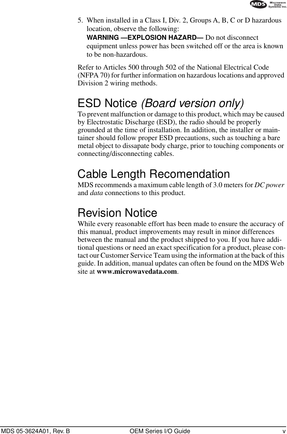  MDS 05-3624A01, Rev. B OEM Series I/O Guide v        5.  When installed in a Class I, Div. 2, Groups A, B, C or D hazardous location, observe the following:  WARNING —EXPLOSION HAZARD—   Do not disconnect equipment unless power has been switched off or the area is known to be non-hazardous. Refer to Articles 500 through 502 of the National Electrical Code (NFPA 70) for further information on hazardous locations and approved Division 2 wiring methods. ESD Notice  (Board version only) To prevent malfunction or damage to this product, which may be caused by Electrostatic Discharge (ESD), the radio should be properly grounded at the time of installation. In addition, the installer or main-tainer should follow proper ESD precautions, such as touching a bare metal object to dissapate body charge, prior to touching components or connecting/disconnecting cables. Cable Length Recomendation MDS recommends a maximum cable length of 3.0 meters for  DC power  and  data  connections to this product. Revision Notice While every reasonable effort has been made to ensure the accuracy of this manual, product improvements may result in minor differences between the manual and the product shipped to you. If you have addi-tional questions or need an exact specification for a product, please con-tact our Customer Service Team using the information at the back of this guide. In addition, manual updates can often be found on the MDS Web site at  www.microwavedata.com .