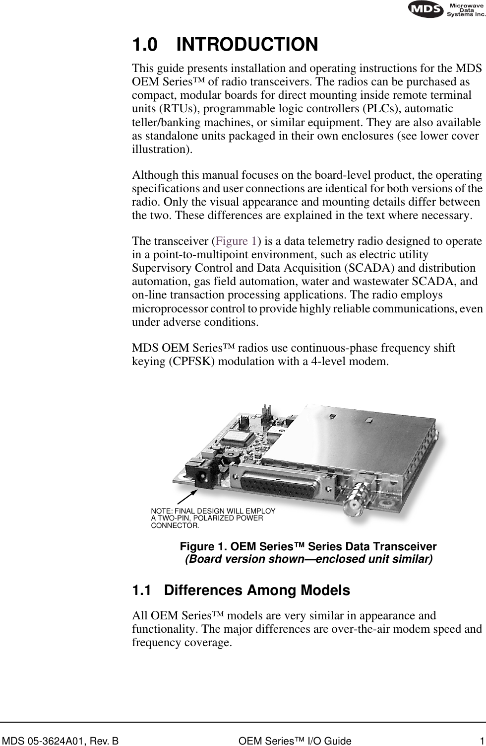  MDS 05-3624A01, Rev. B OEM Series™ I/O Guide 1        1.0 INTRODUCTION This guide presents installation and operating instructions for the MDS OEM Series™ of radio transceivers. The radios can be purchased as compact, modular boards for direct mounting inside remote terminal units (RTUs), programmable logic controllers (PLCs), automatic teller/banking machines, or similar equipment. They are also available as standalone units packaged in their own enclosures (see lower cover illustration).Although this manual focuses on the board-level product, the operating specifications and user connections are identical for both versions of the radio. Only the visual appearance and mounting details differ between the two. These differences are explained in the text where necessary.The transceiver (Figure 1) is a data telemetry radio designed to operate in a point-to-multipoint environment, such as electric utility Supervisory Control and Data Acquisition (SCADA) and distribution automation, gas field automation, water and wastewater SCADA, and on-line transaction processing applications. The radio employs microprocessor control to provide highly reliable communications, even under adverse conditions.MDS OEM Series™ radios use continuous-phase frequency shift keying (CPFSK) modulation with a 4-level modem. Invisible place holder Figure 1. OEM Series™ Series Data Transceiver (Board version shown—enclosed unit similar) 1.1 Differences Among Models All OEM Series™ models are very similar in appearance and functionality. The major differences are over-the-air modem speed and frequency coverage.NOTE: FINAL DESIGN WILL EMPLOYA TWO-PIN, POLARIZED POWERCONNECTOR.