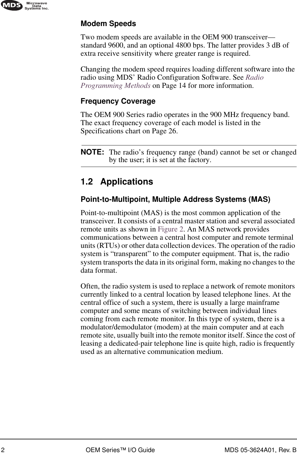  2 OEM Series™ I/O Guide MDS 05-3624A01, Rev. B        Modem Speeds Two modem speeds are available in the OEM 900 transceiver—standard 9600, and an optional 4800 bps. The latter provides 3 dB of extra receive sensitivity where greater range is required.Changing the modem speed requires loading different software into the radio using MDS’ Radio Configuration Software. See  Radio Programming Methods  on Page 14 for more information. Frequency Coverage The OEM 900 Series radio operates in the 900 MHz frequency band. The exact frequency coverage of each model is listed in the Specifications chart on Page 26. NOTE: The radio’s frequency range (band) cannot be set or changed by the user; it is set at the factory. 1.2 Applications Point-to-Multipoint, Multiple Address Systems (MAS) Point-to-multipoint (MAS) is the most common application of the transceiver. It consists of a central master station and several associated remote units as shown in Figure 2. An MAS network provides communications between a central host computer and remote terminal units (RTUs) or other data collection devices. The operation of the radio system is “transparent” to the computer equipment. That is, the radio system transports the data in its original form, making no changes to the data format.Often, the radio system is used to replace a network of remote monitors currently linked to a central location by leased telephone lines. At the central office of such a system, there is usually a large mainframe computer and some means of switching between individual lines coming from each remote monitor. In this type of system, there is a modulator/demodulator (modem) at the main computer and at each remote site, usually built into the remote monitor itself. Since the cost of leasing a dedicated-pair telephone line is quite high, radio is frequently used as an alternative communication medium.