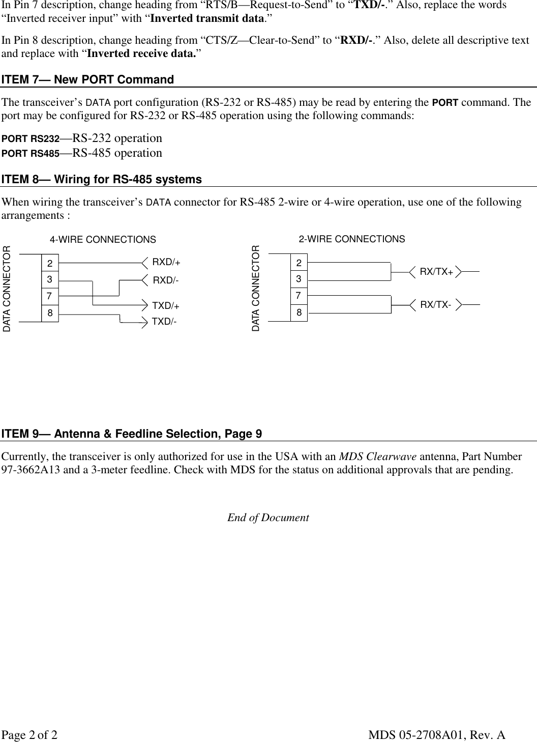 Page 2 of 2 MDS 05-2708A01, Rev. AIn Pin 7 description, change heading from “RTS/B—Request-to-Send” to “TXD/-.” Also, replace the words“Inverted receiver input” with “Inverted transmit data.”In Pin 8 description, change heading from “CTS/Z—Clear-to-Send” to “RXD/-.” Also, delete all descriptive textand replace with “Inverted receive data.”ITEM 7— New PORT CommandThe transceiver’s DATA port configuration (RS-232 or RS-485) may be read by entering the PORT command. Theport may be configured for RS-232 or RS-485 operation using the following commands:PORT RS232—RS-232 operationPORT RS485—RS-485 operationITEM 8— Wiring for RS-485 systemsWhen wiring the transceiver’s DATA connector for RS-485 2-wire or 4-wire operation, use one of the followingarrangements :TXD/+RXD/+237DATA CONNECTOR8RXD/-TXD/-4-WIRE CONNECTIONSRX/TX+237DATA CONNECTOR82-WIRE CONNECTIONSRX/TX-ITEM 9— Antenna &amp; Feedline Selection, Page 9Currently, the transceiver is only authorized for use in the USA with an MDS Clearwave antenna, Part Number97-3662A13 and a 3-meter feedline. Check with MDS for the status on additional approvals that are pending.End of Document