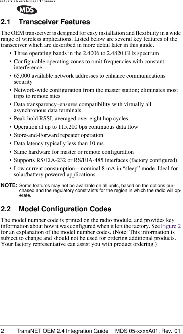  2 TransNET OEM 2.4 Integration Guide  MDS 05-xxxxA01, Rev.  01  2.1 Transceiver Features The OEM transceiver is designed for easy installation and flexibility in a wide range of wireless applications. Listed below are several key features of the transceiver which are described in more detail later in this guide.• Three operating bands in the 2.4006 to 2.4820 GHz spectrum• Configurable operating zones to omit frequencies with constant interference• 65,000 available network addresses to enhance communications security• Network-wide configuration from the master station; eliminates most trips to remote sites• Data transparency–ensures compatibility with virtually all asynchronous data terminals• Peak-hold RSSI, averaged over eight hop cycles• Operation at up to 115,200 bps continuous data flow• Store-and-Forward repeater operation• Data latency typically less than 10 ms• Same hardware for master or remote configuration• Supports RS/EIA-232 or RS/EIA-485 interfaces (factory configured)• Low current consumption—nominal 8 mA in “sleep” mode. Ideal for solar/battery powered applications. NOTE:  Some features may not be available on all units, based on the options pur-chased and the regulatory constraints for the region in which the radio will op-erate. 2.2 Model Configuration Codes The model number code is printed on the radio module, and provides key information about how it was configured when it left the factory. See Figure 2 for an explanation of the model number codes. (Note: This information is subject to change and should not be used for ordering additional products. Your factory representative can assist you with product ordering.)
