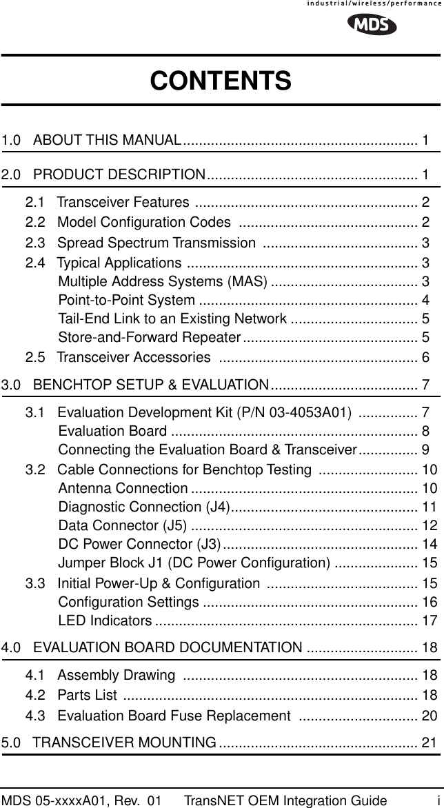  MDS 05-xxxxA01, Rev.  01 TransNET OEM Integration Guide i CONTENTS 1.0   ABOUT THIS MANUAL........................................................... 1 2.0   PRODUCT DESCRIPTION..................................................... 12.1   Transceiver Features ........................................................ 22.2   Model Conﬁguration Codes  ............................................. 22.3   Spread Spectrum Transmission  ....................................... 32.4   Typical Applications .......................................................... 3Multiple Address Systems (MAS) ..................................... 3Point-to-Point System ....................................................... 4Tail-End Link to an Existing Network ................................ 5Store-and-Forward Repeater............................................ 52.5   Transceiver Accessories  .................................................. 6 3.0   BENCHTOP SETUP &amp; EVALUATION..................................... 73.1   Evaluation Development Kit (P/N 03-4053A01)  ............... 7Evaluation Board .............................................................. 8Connecting the Evaluation Board &amp; Transceiver............... 93.2   Cable Connections for Benchtop Testing  ......................... 10Antenna Connection ......................................................... 10Diagnostic Connection (J4)............................................... 11Data Connector (J5) ......................................................... 12DC Power Connector (J3)................................................. 14Jumper Block J1 (DC Power Conﬁguration) ..................... 153.3   Initial Power-Up &amp; Conﬁguration ...................................... 15Conﬁguration Settings ...................................................... 16LED Indicators .................................................................. 17 4.0   EVALUATION BOARD DOCUMENTATION ............................ 184.1   Assembly Drawing  ........................................................... 184.2   Parts List .......................................................................... 184.3   Evaluation Board Fuse Replacement  .............................. 20 5.0   TRANSCEIVER MOUNTING .................................................. 21