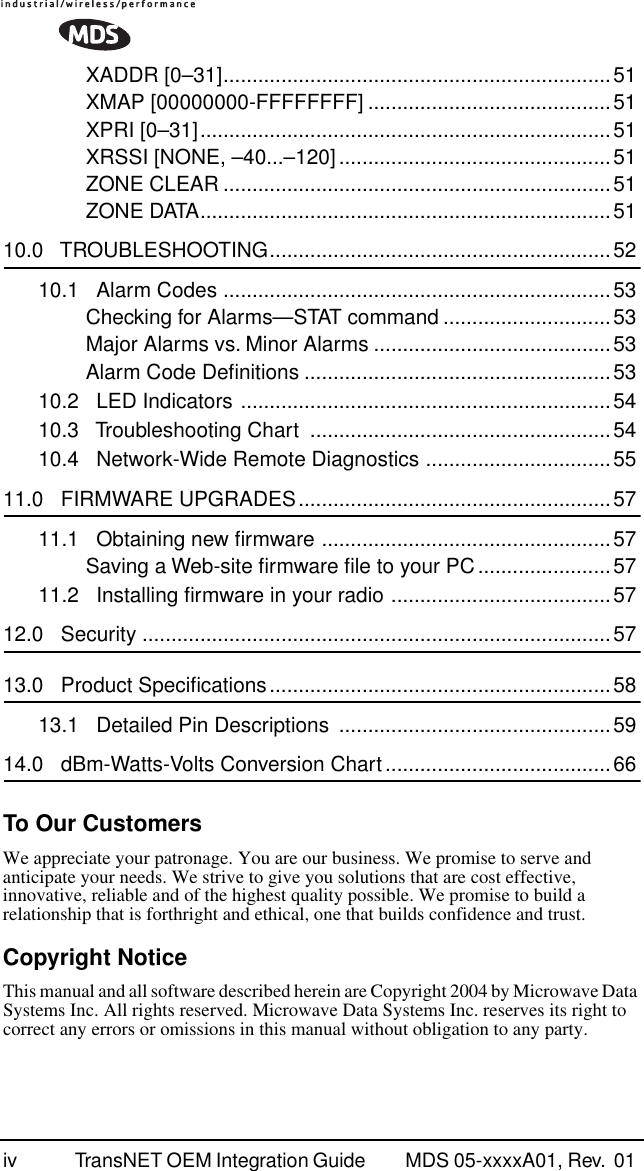  iv TransNET OEM Integration Guide  MDS 05-xxxxA01, Rev.  01 XADDR [0–31]...................................................................51XMAP [00000000-FFFFFFFF] ..........................................51XPRI [0–31].......................................................................51XRSSI [NONE, –40...–120]...............................................51ZONE CLEAR ...................................................................51ZONE DATA.......................................................................51 10.0   TROUBLESHOOTING...........................................................5210.1   Alarm Codes ...................................................................53Checking for Alarms—STAT command .............................53Major Alarms vs. Minor Alarms .........................................53Alarm Code Deﬁnitions .....................................................5310.2   LED Indicators ................................................................5410.3   Troubleshooting Chart  ....................................................5410.4   Network-Wide Remote Diagnostics ................................55 11.0   FIRMWARE UPGRADES......................................................5711.1   Obtaining new ﬁrmware ..................................................57Saving a Web-site ﬁrmware ﬁle to your PC.......................5711.2   Installing ﬁrmware in your radio ......................................57 12.0   Security .................................................................................57 13.0   Product Speciﬁcations...........................................................5813.1   Detailed Pin Descriptions  ...............................................59 14.0   dBm-Watts-Volts Conversion Chart.......................................66 To Our Customers We appreciate your patronage. You are our business. We promise to serve and anticipate your needs. We strive to give you solutions that are cost effective, innovative, reliable and of the highest quality possible. We promise to build a relationship that is forthright and ethical, one that builds confidence and trust. Copyright Notice This manual and all software described herein are Copyright 2004 by Microwave Data Systems Inc. All rights reserved. Microwave Data Systems Inc. reserves its right to correct any errors or omissions in this manual without obligation to any party.