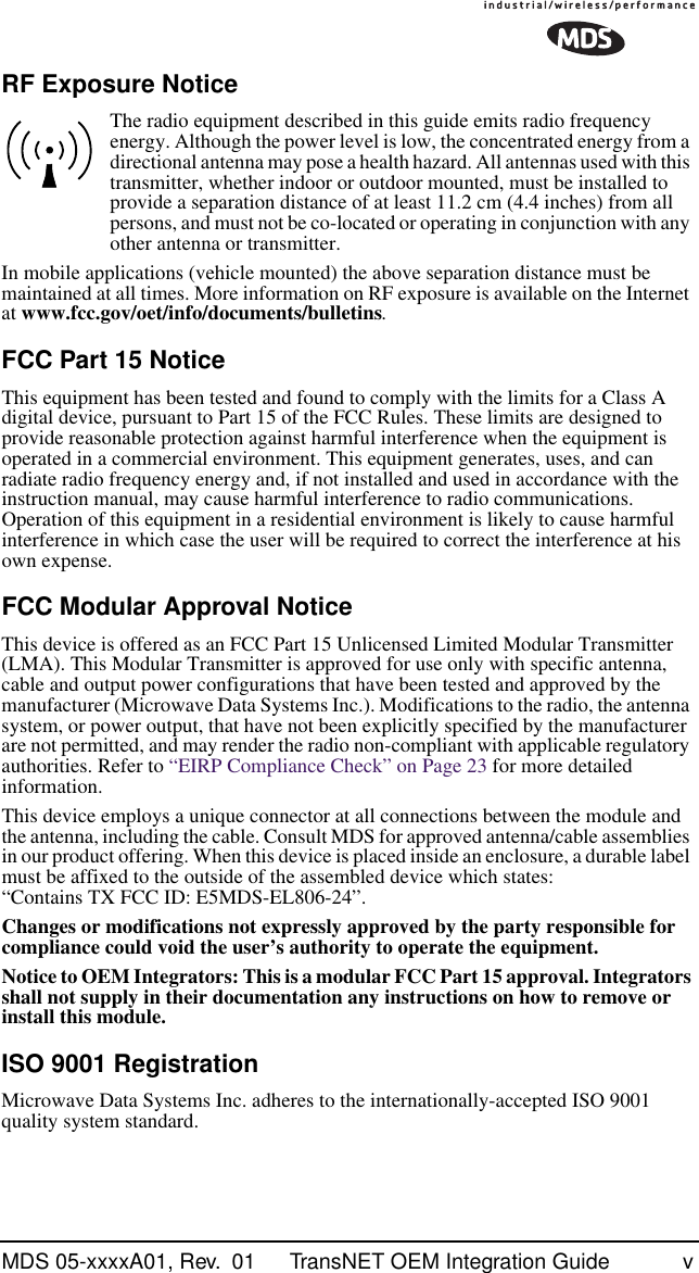  MDS 05-xxxxA01, Rev.  01 TransNET OEM Integration Guide v RF Exposure Notice The radio equipment described in this guide emits radio frequency energy. Although the power level is low, the concentrated energy from a directional antenna may pose a health hazard. All antennas used with this transmitter, whether indoor or outdoor mounted, must be installed to provide a separation distance of at least 11.2 cm (4.4 inches) from all persons, and must not be co-located or operating in conjunction with any other antenna or transmitter.In mobile applications (vehicle mounted) the above separation distance must be maintained at all times. More information on RF exposure is available on the Internet at  www.fcc.gov/oet/info/documents/bulletins . FCC Part 15 Notice This equipment has been tested and found to comply with the limits for a Class A digital device, pursuant to Part 15 of the FCC Rules. These limits are designed to provide reasonable protection against harmful interference when the equipment is operated in a commercial environment. This equipment generates, uses, and can radiate radio frequency energy and, if not installed and used in accordance with the instruction manual, may cause harmful interference to radio communications. Operation of this equipment in a residential environment is likely to cause harmful interference in which case the user will be required to correct the interference at his own expense. FCC Modular Approval Notice This device is offered as an FCC Part 15 Unlicensed Limited Modular Transmitter (LMA). This Modular Transmitter is approved for use only with specific antenna, cable and output power configurations that have been tested and approved by the manufacturer (Microwave Data Systems Inc.). Modifications to the radio, the antenna system, or power output, that have not been explicitly specified by the manufacturer are not permitted, and may render the radio non-compliant with applicable regulatory authorities. Refer to “EIRP Compliance Check” on Page 23 for more detailed information.This device employs a unique connector at all connections between the module and the antenna, including the cable. Consult MDS for approved antenna/cable assemblies in our product offering. When this device is placed inside an enclosure, a durable label must be affixed to the outside of the assembled device which states: “Contains TX FCC ID: E5MDS-EL806-24”. Changes or modifications not expressly approved by the party responsible for compliance could void the user’s authority to operate the equipment.Notice to OEM Integrators: This is a modular FCC Part 15 approval. Integrators shall not supply in their documentation any instructions on how to remove or install this module. ISO 9001 Registration Microwave Data Systems Inc. adheres to the internationally-accepted ISO 9001 quality system standard.