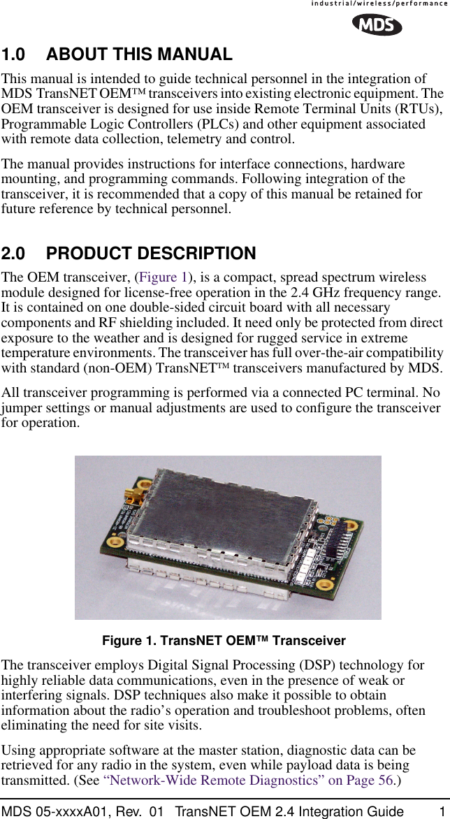  MDS 05-xxxxA01, Rev.  01 TransNET OEM 2.4 Integration Guide 1 1.0 ABOUT THIS MANUAL This manual is intended to guide technical personnel in the integration of MDS TransNET OEM™ transceivers into existing electronic equipment. The OEM transceiver is designed for use inside Remote Terminal Units (RTUs), Programmable Logic Controllers (PLCs) and other equipment associated with remote data collection, telemetry and control.The manual provides instructions for interface connections, hardware mounting, and programming commands. Following integration of the transceiver, it is recommended that a copy of this manual be retained for future reference by technical personnel. 2.0 PRODUCT DESCRIPTION The OEM transceiver, (Figure 1), is a compact, spread spectrum wireless module designed for license-free operation in the 2.4 GHz frequency range. It is contained on one double-sided circuit board with all necessary components and RF shielding included. It need only be protected from direct exposure to the weather and is designed for rugged service in extreme temperature environments. The transceiver has full over-the-air compatibility with standard (non-OEM) TransNET TM  transceivers manufactured by MDS.All transceiver programming is performed via a connected PC terminal. No jumper settings or manual adjustments are used to configure the transceiver for operation. Invisible place holder Figure 1. TransNET OEM™ Transceiver The transceiver employs Digital Signal Processing (DSP) technology for highly reliable data communications, even in the presence of weak or interfering signals. DSP techniques also make it possible to obtain information about the radio’s operation and troubleshoot problems, often eliminating the need for site visits.Using appropriate software at the master station, diagnostic data can be retrieved for any radio in the system, even while payload data is being transmitted. (See “Network-Wide Remote Diagnostics” on Page 56.)