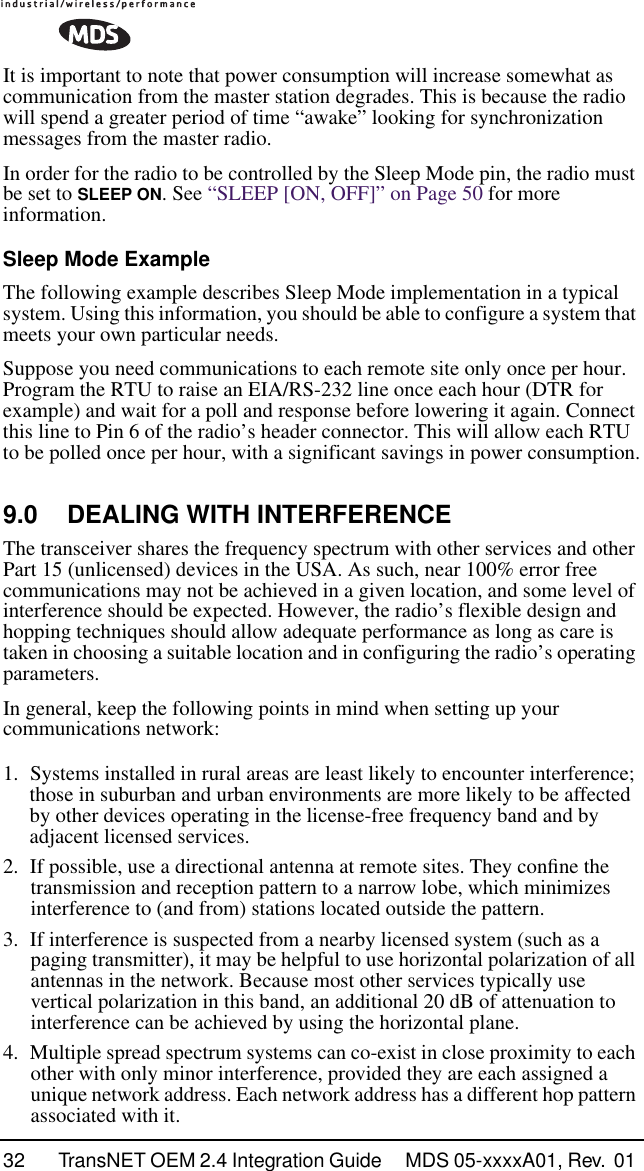 32 TransNET OEM 2.4 Integration Guide  MDS 05-xxxxA01, Rev.  01 It is important to note that power consumption will increase somewhat as communication from the master station degrades. This is because the radio will spend a greater period of time “awake” looking for synchronization messages from the master radio.In order for the radio to be controlled by the Sleep Mode pin, the radio must be set to SLEEP ON. See “SLEEP [ON, OFF]” on Page 50 for more information.Sleep Mode ExampleThe following example describes Sleep Mode implementation in a typical system. Using this information, you should be able to configure a system that meets your own particular needs.Suppose you need communications to each remote site only once per hour. Program the RTU to raise an EIA/RS-232 line once each hour (DTR for example) and wait for a poll and response before lowering it again. Connect this line to Pin 6 of the radio’s header connector. This will allow each RTU to be polled once per hour, with a significant savings in power consumption.9.0 DEALING WITH INTERFERENCEThe transceiver shares the frequency spectrum with other services and other Part 15 (unlicensed) devices in the USA. As such, near 100% error free communications may not be achieved in a given location, and some level of interference should be expected. However, the radio’s flexible design and hopping techniques should allow adequate performance as long as care is taken in choosing a suitable location and in configuring the radio’s operating parameters.In general, keep the following points in mind when setting up your communications network:1. Systems installed in rural areas are least likely to encounter interference; those in suburban and urban environments are more likely to be affected by other devices operating in the license-free frequency band and by adjacent licensed services.2. If possible, use a directional antenna at remote sites. They conﬁne the transmission and reception pattern to a narrow lobe, which minimizes interference to (and from) stations located outside the pattern.3. If interference is suspected from a nearby licensed system (such as a paging transmitter), it may be helpful to use horizontal polarization of all antennas in the network. Because most other services typically use vertical polarization in this band, an additional 20 dB of attenuation to interference can be achieved by using the horizontal plane.4. Multiple spread spectrum systems can co-exist in close proximity to each other with only minor interference, provided they are each assigned a unique network address. Each network address has a different hop pattern associated with it.