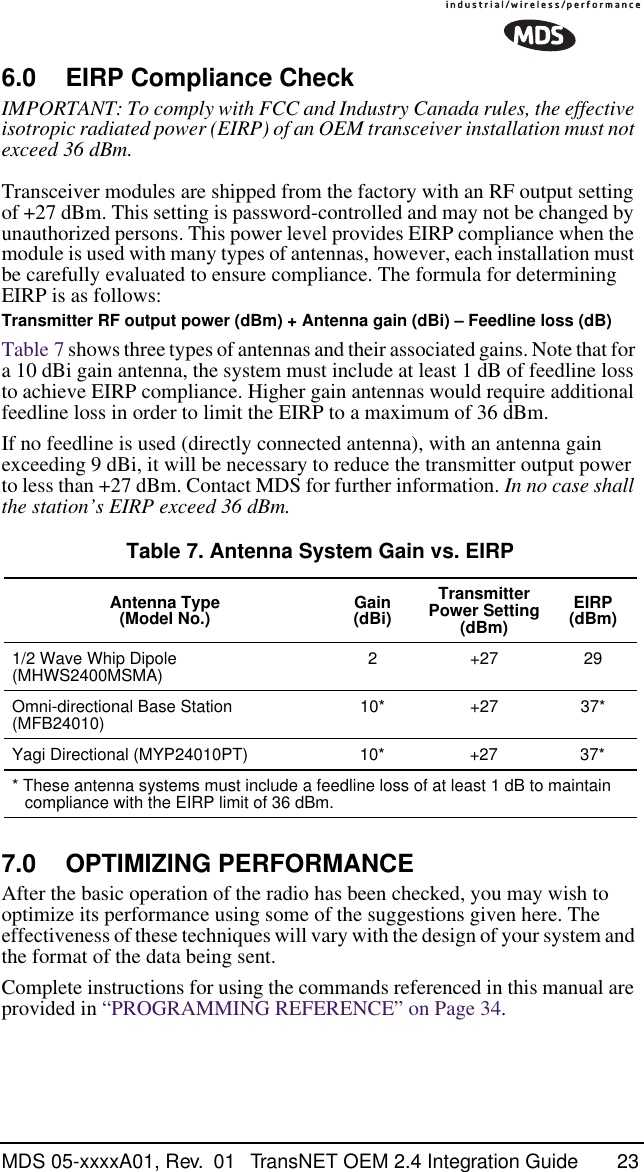 MDS 05-xxxxA01, Rev.  01 TransNET OEM 2.4 Integration Guide 236.0 EIRP Compliance CheckIMPORTANT: To comply with FCC and Industry Canada rules, the effective isotropic radiated power (EIRP) of an OEM transceiver installation must not exceed 36 dBm.Transceiver modules are shipped from the factory with an RF output setting of +27 dBm. This setting is password-controlled and may not be changed by unauthorized persons. This power level provides EIRP compliance when the module is used with many types of antennas, however, each installation must be carefully evaluated to ensure compliance. The formula for determining EIRP is as follows:Transmitter RF output power (dBm) + Antenna gain (dBi) – Feedline loss (dB)Table 7 shows three types of antennas and their associated gains. Note that for a 10 dBi gain antenna, the system must include at least 1 dB of feedline loss to achieve EIRP compliance. Higher gain antennas would require additional feedline loss in order to limit the EIRP to a maximum of 36 dBm.If no feedline is used (directly connected antenna), with an antenna gain exceeding 9 dBi, it will be necessary to reduce the transmitter output power to less than +27 dBm. Contact MDS for further information. In no case shall the station’s EIRP exceed 36 dBm.7.0 OPTIMIZING PERFORMANCEAfter the basic operation of the radio has been checked, you may wish to optimize its performance using some of the suggestions given here. The effectiveness of these techniques will vary with the design of your system and the format of the data being sent.Complete instructions for using the commands referenced in this manual are provided in “PROGRAMMING REFERENCE” on Page 34.Table 7. Antenna System Gain vs. EIRPAntenna Type(Model No.) Gain (dBi)TransmitterPower Setting (dBm)EIRP(dBm)1/2 Wave Whip Dipole (MHWS2400MSMA) 2 +27 29Omni-directional Base Station (MFB24010) 10* +27 37*Yagi Directional (MYP24010PT) 10* +27 37** These antenna systems must include a feedline loss of at least 1 dB to maintain compliance with the EIRP limit of 36 dBm.