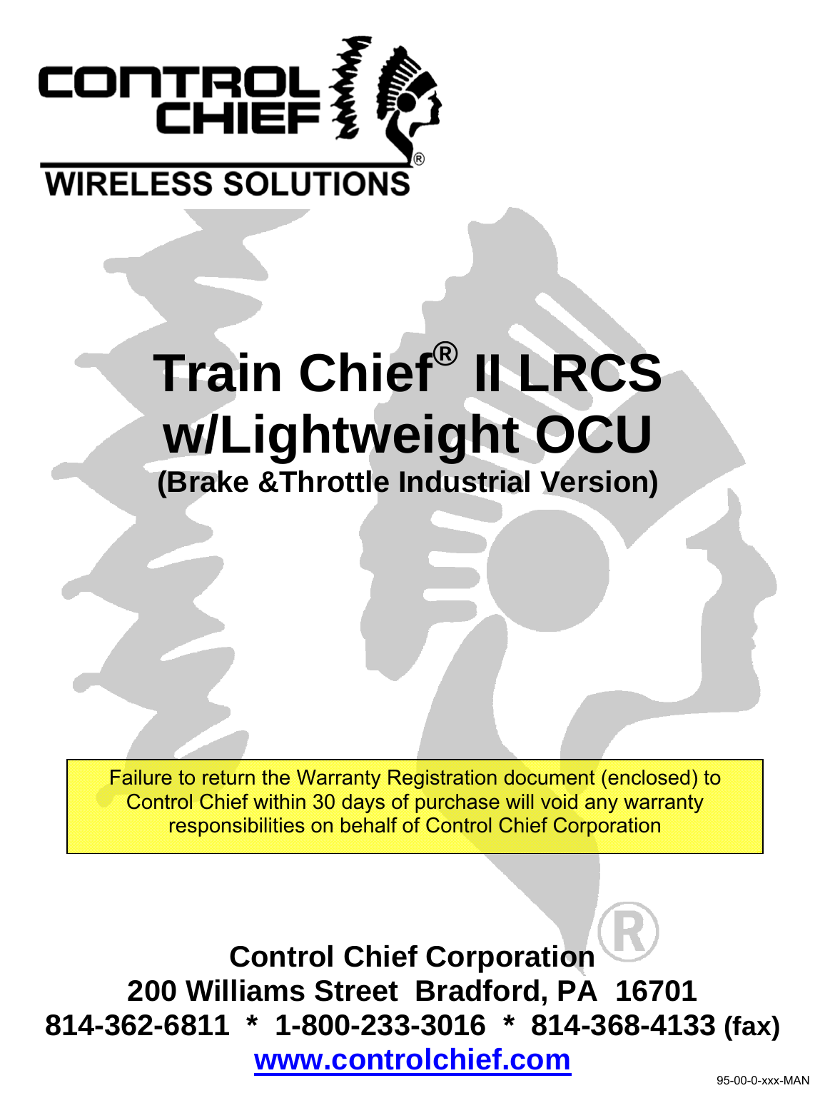      Train Chief® II LRCS w/Lightweight OCU (Brake &amp;Throttle Industrial Version) Control Chief Corporation 200 Williams Street  Bradford, PA  16701 814-362-6811  *  1-800-233-3016  *  814-368-4133 (fax) www.controlchief.com Failure to return the Warranty Registration document (enclosed) to Control Chief within 30 days of purchase will void any warranty responsibilities on behalf of Control Chief Corporation 95-00-0-xxx-MAN 