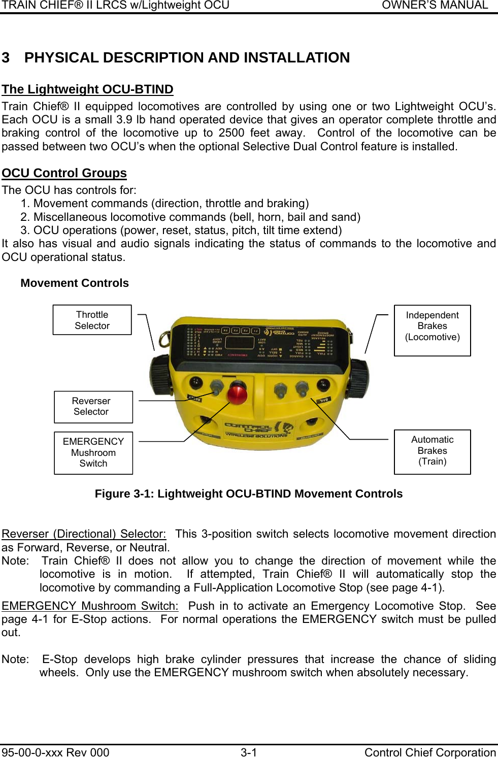 TRAIN CHIEF® II LRCS w/Lightweight OCU                                               OWNER’S MANUAL 95-00-0-xxx Rev 000  3-1  Control Chief Corporation 3  PHYSICAL DESCRIPTION AND INSTALLATION The Lightweight OCU-BTIND  Train Chief® II equipped locomotives are controlled by using one or two Lightweight OCU’s.  Each OCU is a small 3.9 lb hand operated device that gives an operator complete throttle and braking control of the locomotive up to 2500 feet away.  Control of the locomotive can be passed between two OCU’s when the optional Selective Dual Control feature is installed.  OCU Control Groups The OCU has controls for: 1. Movement commands (direction, throttle and braking) 2. Miscellaneous locomotive commands (bell, horn, bail and sand) 3. OCU operations (power, reset, status, pitch, tilt time extend) It also has visual and audio signals indicating the status of commands to the locomotive and OCU operational status. Movement Controls     Figure 3-1: Lightweight OCU-BTIND Movement Controls   Reverser (Directional) Selector:  This 3-position switch selects locomotive movement direction as Forward, Reverse, or Neutral. Note:  Train Chief® II does not allow you to change the direction of movement while the locomotive is in motion.  If attempted, Train Chief® II will automatically stop the locomotive by commanding a Full-Application Locomotive Stop (see page 4-1).  EMERGENCY Mushroom Switch:  Push in to activate an Emergency Locomotive Stop.  See page 4-1 for E-Stop actions.  For normal operations the EMERGENCY switch must be pulled out.  Note:  E-Stop develops high brake cylinder pressures that increase the chance of sliding wheels.  Only use the EMERGENCY mushroom switch when absolutely necessary. Throttle Selector Reverser Selector Independent Brakes (Locomotive) Automatic Brakes (Train) EMERGENCY Mushroom Switch 