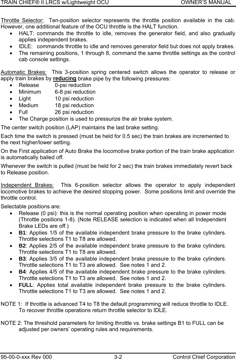 TRAIN CHIEF® II LRCS w/Lightweight OCU                                               OWNER’S MANUAL 95-00-0-xxx Rev 000  3-2  Control Chief Corporation Throttle Selector:  Ten-position selector represents the throttle position available in the cab.  However, one additional feature of the OCU throttle is the HALT function.   •  HALT: commands the throttle to idle, removes the generator field, and also gradually applies independent brakes. •  IDLE:  commands throttle to idle and removes generator field but does not apply brakes. •  The remaining positions, 1 through 8, command the same throttle settings as the control cab console settings.  Automatic Brakes:  This 3-position spring centered switch allows the operator to release or apply train brakes by reducing brake pipe by the following pressures:  •  Release   0-psi reduction •  Minimum   6-8 psi reduction •  Light     10 psi reduction  •  Medium   18 psi reduction  •  Full     26 psi reduction •  The Charge position is used to pressurize the air brake system.  The center switch position (LAP) maintains the last brake setting.  Each time the switch is pressed (must be held for 0.5 sec) the train brakes are incremented to the next higher/lower setting.  On the First application of Auto Brake the locomotive brake portion of the train brake application is automatically bailed off.  Whenever the switch is pulled (must be held for 2 sec) the train brakes immediately revert back to Release position.  Independent Brakes:  This 6-position selector allows the operator to apply independent locomotive brakes to achieve the desired stopping power.  Some positions limit and override the throttle control.  Selectable positions are: •  Release (0 psi): this is the normal operating position when operating in power mode (Throttle positions 1-8). (Note RELEASE selection is indicated when all Independent Brake LEDs are off.) • B1: Applies 1/5 of the available independent brake pressure to the brake cylinders. Throttle selections T1 to T8 are allowed. • B2: Applies 2/5 of the available independent brake pressure to the brake cylinders.  Throttle selections T1 to T8 are allowed. • B3: Applies 3/5 of the available independent brake pressure to the brake cylinders.   Throttle selections T1 to T3 are allowed.  See notes 1 and 2. • B4: Applies 4/5 of the available independent brake pressure to the brake cylinders.  Throttle selections T1 to T3 are allowed.  See notes 1 and 2. • FULL: Applies total available independent brake pressure to the brake cylinders. Throttle selections T1 to T3 are allowed.  See notes 1 and 2.  NOTE 1:  If throttle is advanced T4 to T8 the default programming will reduce throttle to IDLE.  To recover throttle operations return throttle selector to IDLE.  NOTE 2: The threshold parameters for limiting throttle vs. brake settings B1 to FULL can be adjusted per owners’ operating rules and requirements.  