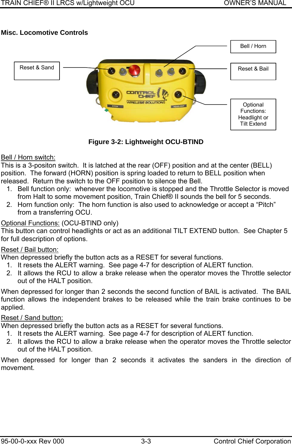 TRAIN CHIEF® II LRCS w/Lightweight OCU                                               OWNER’S MANUAL 95-00-0-xxx Rev 000  3-3  Control Chief Corporation Misc. Locomotive Controls    Figure 3-2: Lightweight OCU-BTIND  Bell / Horn switch:   This is a 3-positon switch.  It is latched at the rear (OFF) position and at the center (BELL) position.  The forward (HORN) position is spring loaded to return to BELL position when released.  Return the switch to the OFF position to silence the Bell. 1.  Bell function only:  whenever the locomotive is stopped and the Throttle Selector is moved from Halt to some movement position, Train Chief® II sounds the bell for 5 seconds. 2.  Horn function only:  The horn function is also used to acknowledge or accept a “Pitch” from a transferring OCU.  Optional Functions: (OCU-BTIND only)   This button can control headlights or act as an additional TILT EXTEND button.  See Chapter 5 for full description of options.  Reset / Bail button:  When depressed briefly the button acts as a RESET for several functions. 1.   It resets the ALERT warning.  See page 4-7 for description of ALERT function. 2.  It allows the RCU to allow a brake release when the operator moves the Throttle selector out of the HALT position.  When depressed for longer than 2 seconds the second function of BAIL is activated.  The BAIL function allows the independent brakes to be released while the train brake continues to be applied.  Reset / Sand button: When depressed briefly the button acts as a RESET for several functions. 1.   It resets the ALERT warning.  See page 4-7 for description of ALERT function. 2.  It allows the RCU to allow a brake release when the operator moves the Throttle selector out of the HALT position.  When depressed for longer than 2 seconds it activates the sanders in the direction of movement.  Bell / Horn Optional Functions: Headlight or Tilt Extend Reset &amp; Bail Reset &amp; Sand 