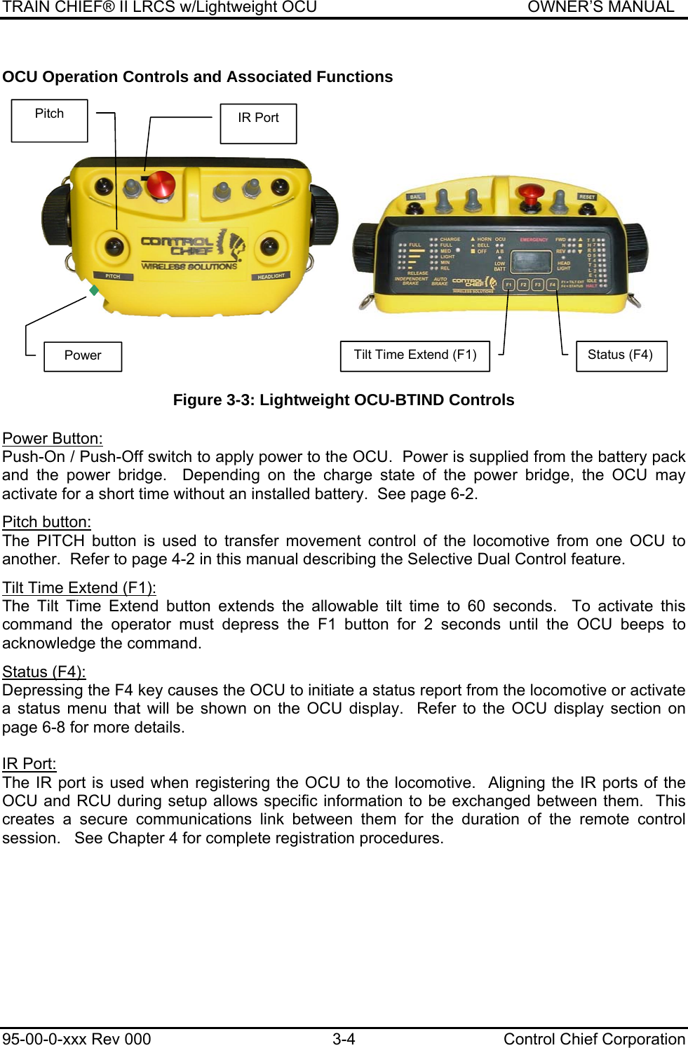 TRAIN CHIEF® II LRCS w/Lightweight OCU                                               OWNER’S MANUAL 95-00-0-xxx Rev 000  3-4  Control Chief Corporation OCU Operation Controls and Associated Functions          Figure 3-3: Lightweight OCU-BTIND Controls  Power Button: Push-On / Push-Off switch to apply power to the OCU.  Power is supplied from the battery pack and the power bridge.  Depending on the charge state of the power bridge, the OCU may activate for a short time without an installed battery.  See page 6-2.  Pitch button: The PITCH button is used to transfer movement control of the locomotive from one OCU to another.  Refer to page 4-2 in this manual describing the Selective Dual Control feature.  Tilt Time Extend (F1): The Tilt Time Extend button extends the allowable tilt time to 60 seconds.  To activate this command the operator must depress the F1 button for 2 seconds until the OCU beeps to acknowledge the command.  Status (F4): Depressing the F4 key causes the OCU to initiate a status report from the locomotive or activate a status menu that will be shown on the OCU display.  Refer to the OCU display section on page 6-8 for more details.  IR Port: The IR port is used when registering the OCU to the locomotive.  Aligning the IR ports of the OCU and RCU during setup allows specific information to be exchanged between them.  This creates a secure communications link between them for the duration of the remote control session.   See Chapter 4 for complete registration procedures. Pitch Power  Tilt Time Extend (F1)  Status (F4) IR Port 