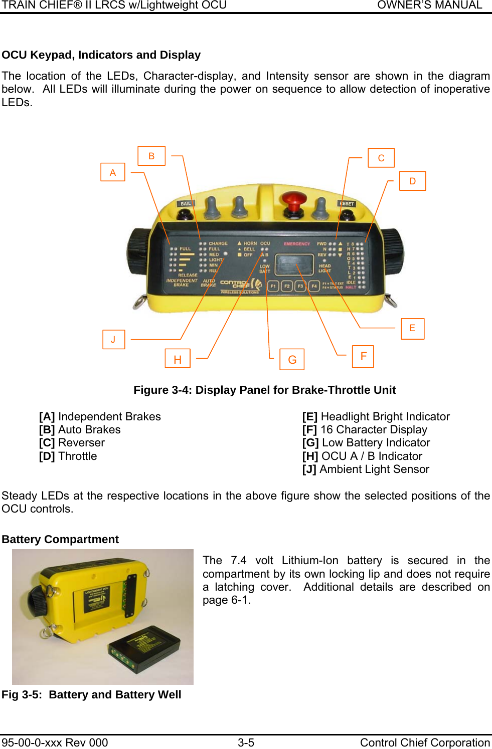 TRAIN CHIEF® II LRCS w/Lightweight OCU                                               OWNER’S MANUAL 95-00-0-xxx Rev 000  3-5  Control Chief Corporation OCU Keypad, Indicators and Display  The location of the LEDs, Character-display, and Intensity sensor are shown in the diagram below.  All LEDs will illuminate during the power on sequence to allow detection of inoperative LEDs.  Figure 3-4: Display Panel for Brake-Throttle Unit  [A] Independent Brakes        [E] Headlight Bright Indicator [B] Auto Brakes     [F] 16 Character Display [C] Reverser      [G] Low Battery Indicator [D] Throttle      [H] OCU A / B Indicator        [J] Ambient Light Sensor  Steady LEDs at the respective locations in the above figure show the selected positions of the OCU controls.  Battery Compartment  The 7.4 volt Lithium-Ion battery is secured in the compartment by its own locking lip and does not require a latching cover.  Additional details are described on page 6-1.     Fig 3-5:  Battery and Battery Well A B J C HD GFE 