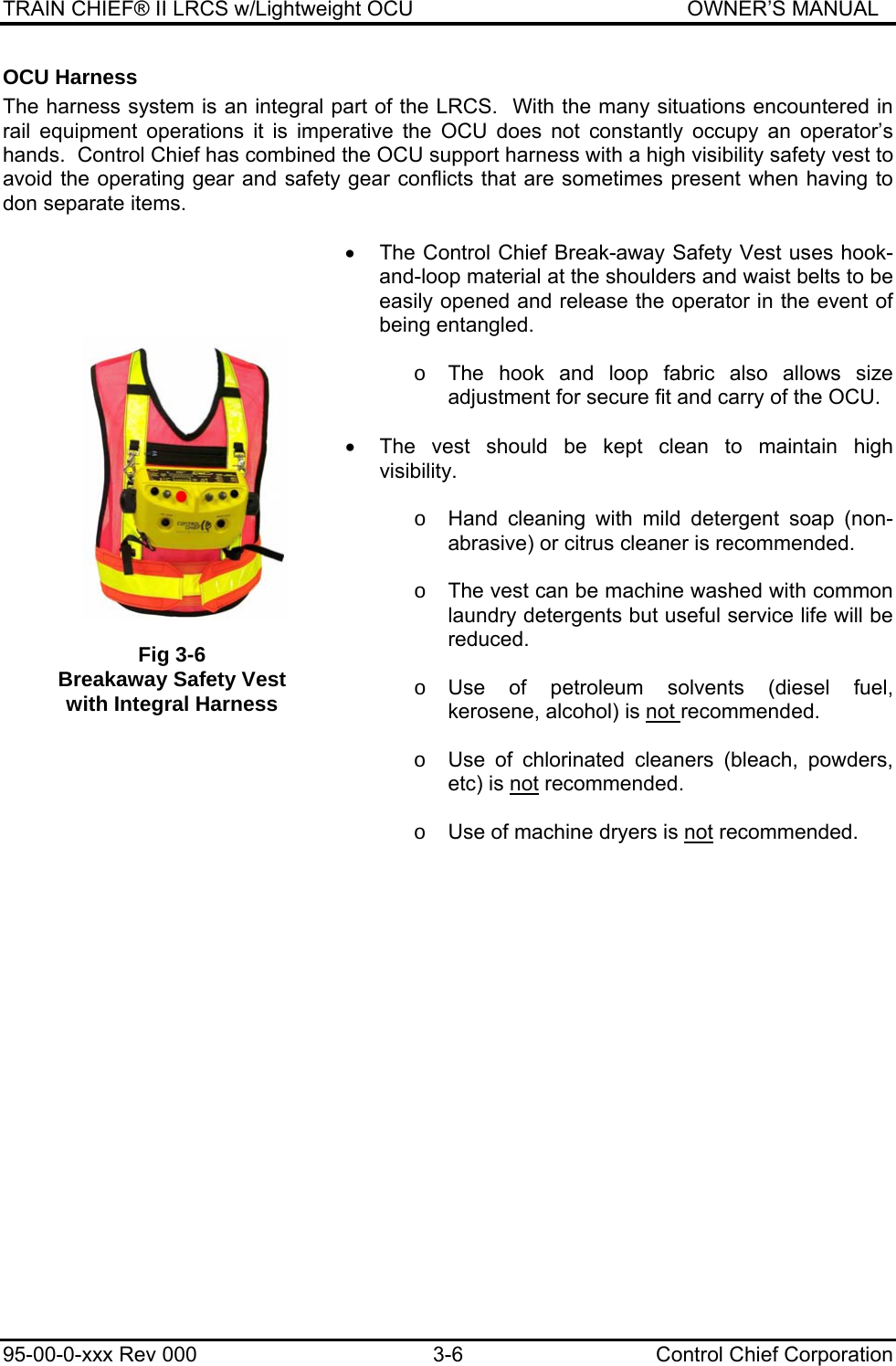 TRAIN CHIEF® II LRCS w/Lightweight OCU                                               OWNER’S MANUAL 95-00-0-xxx Rev 000  3-6  Control Chief Corporation OCU Harness The harness system is an integral part of the LRCS.  With the many situations encountered in rail equipment operations it is imperative the OCU does not constantly occupy an operator’s hands.  Control Chief has combined the OCU support harness with a high visibility safety vest to avoid the operating gear and safety gear conflicts that are sometimes present when having to don separate items.    •  The Control Chief Break-away Safety Vest uses hook-and-loop material at the shoulders and waist belts to be easily opened and release the operator in the event of being entangled.  o  The hook and loop fabric also allows size adjustment for secure fit and carry of the OCU.   •  The vest should be kept clean to maintain high visibility.  o  Hand cleaning with mild detergent soap (non-abrasive) or citrus cleaner is recommended.  o  The vest can be machine washed with common laundry detergents but useful service life will be reduced.  o Use of petroleum solvents (diesel fuel, kerosene, alcohol) is not recommended.  o  Use of chlorinated cleaners (bleach, powders, etc) is not recommended.  o  Use of machine dryers is not recommended.   Fig 3-6 Breakaway Safety Vest with Integral Harness 