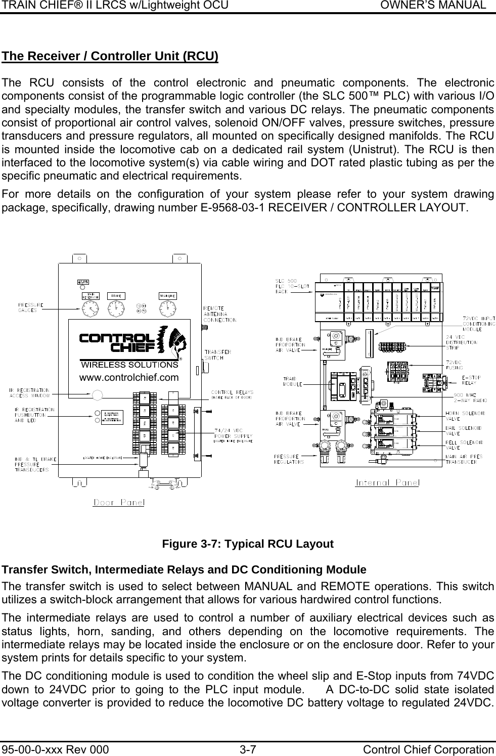 TRAIN CHIEF® II LRCS w/Lightweight OCU                                               OWNER’S MANUAL 95-00-0-xxx Rev 000  3-7  Control Chief Corporation The Receiver / Controller Unit (RCU)  The RCU consists of the control electronic and pneumatic components. The electronic components consist of the programmable logic controller (the SLC 500™ PLC) with various I/O and specialty modules, the transfer switch and various DC relays. The pneumatic components consist of proportional air control valves, solenoid ON/OFF valves, pressure switches, pressure transducers and pressure regulators, all mounted on specifically designed manifolds. The RCU is mounted inside the locomotive cab on a dedicated rail system (Unistrut). The RCU is then interfaced to the locomotive system(s) via cable wiring and DOT rated plastic tubing as per the specific pneumatic and electrical requirements.  For more details on the configuration of your system please refer to your system drawing package, specifically, drawing number E-9568-03-1 RECEIVER / CONTROLLER LAYOUT.   Figure 3-7: Typical RCU Layout Transfer Switch, Intermediate Relays and DC Conditioning Module The transfer switch is used to select between MANUAL and REMOTE operations. This switch utilizes a switch-block arrangement that allows for various hardwired control functions.   The intermediate relays are used to control a number of auxiliary electrical devices such as status lights, horn, sanding, and others depending on the locomotive requirements. The intermediate relays may be located inside the enclosure or on the enclosure door. Refer to your system prints for details specific to your system.   The DC conditioning module is used to condition the wheel slip and E-Stop inputs from 74VDC down to 24VDC prior to going to the PLC input module.    A DC-to-DC solid state isolated voltage converter is provided to reduce the locomotive DC battery voltage to regulated 24VDC. 555%(//+251%$ ,/(6www.controlchief.com1&lt;0$7,&amp;6 1&lt;0$7,&amp;6$//(1%5$&apos;/(@32&gt; (5