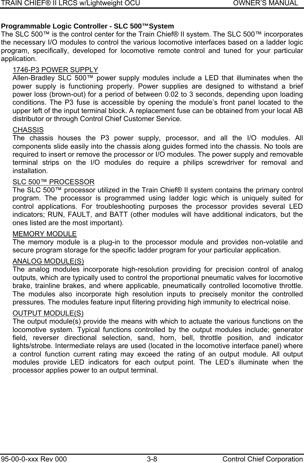 TRAIN CHIEF® II LRCS w/Lightweight OCU                                               OWNER’S MANUAL 95-00-0-xxx Rev 000  3-8  Control Chief Corporation Programmable Logic Controller - SLC 500™System The SLC 500™ is the control center for the Train Chief® II system. The SLC 500™ incorporates the necessary I/O modules to control the various locomotive interfaces based on a ladder logic program, specifically, developed for locomotive remote control and tuned for your particular application.   1746-P3 POWER SUPPLY  Allen-Bradley SLC 500™ power supply modules include a LED that illuminates when the power supply is functioning properly. Power supplies are designed to withstand a brief power loss (brown-out) for a period of between 0.02 to 3 seconds, depending upon loading conditions. The P3 fuse is accessible by opening the module’s front panel located to the upper left of the input terminal block. A replacement fuse can be obtained from your local AB distributor or through Control Chief Customer Service.  CHASSIS The chassis houses the P3 power supply, processor, and all the I/O modules. All components slide easily into the chassis along guides formed into the chassis. No tools are required to insert or remove the processor or I/O modules. The power supply and removable terminal strips on the I/O modules do require a philips screwdriver for removal and installation.   SLC 500™ PROCESSOR The SLC 500™ processor utilized in the Train Chief® II system contains the primary control program. The processor is programmed using ladder logic which is uniquely suited for control applications. For troubleshooting purposes the processor provides several LED indicators; RUN, FAULT, and BATT (other modules will have additional indicators, but the ones listed are the most important).  MEMORY MODULE The memory module is a plug-in to the processor module and provides non-volatile and secure program storage for the specific ladder program for your particular application.  ANALOG MODULE(S) The analog modules incorporate high-resolution providing for precision control of analog outputs, which are typically used to control the proportional pneumatic valves for locomotive brake, trainline brakes, and where applicable, pneumatically controlled locomotive throttle. The modules also incorporate high resolution inputs to precisely monitor the controlled pressures. The modules feature input filtering providing high immunity to electrical noise.  OUTPUT MODULE(S) The output module(s) provide the means with which to actuate the various functions on the locomotive system. Typical functions controlled by the output modules include; generator field, reverser directional selection, sand, horn, bell, throttle position, and indicator lights/strobe. Intermediate relays are used (located in the locomotive interface panel) where a control function current rating may exceed the rating of an output module. All output modules provide LED indicators for each output point. The LED’s illuminate when the processor applies power to an output terminal. 