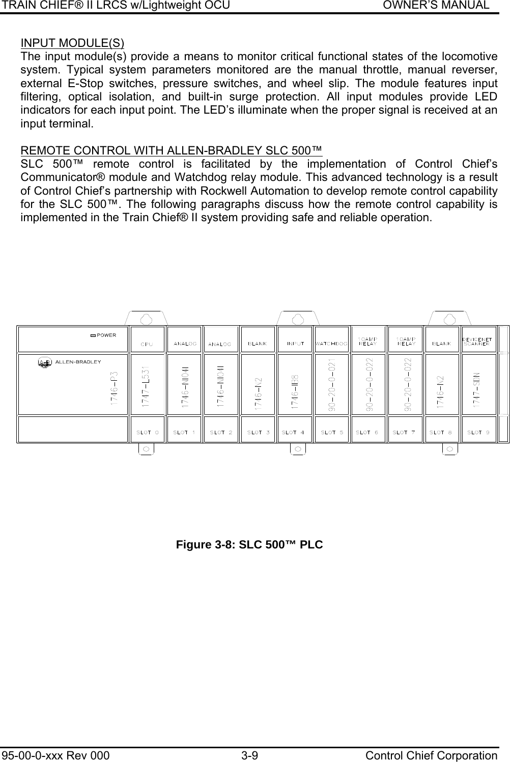 TRAIN CHIEF® II LRCS w/Lightweight OCU                                               OWNER’S MANUAL 95-00-0-xxx Rev 000  3-9  Control Chief Corporation INPUT MODULE(S) The input module(s) provide a means to monitor critical functional states of the locomotive system. Typical system parameters monitored are the manual throttle, manual reverser, external E-Stop switches, pressure switches, and wheel slip. The module features input filtering, optical isolation, and built-in surge protection. All input modules provide LED indicators for each input point. The LED’s illuminate when the proper signal is received at an input terminal.  REMOTE CONTROL WITH ALLEN-BRADLEY SLC 500™ SLC 500™ remote control is facilitated by the implementation of Control Chief’s Communicator® module and Watchdog relay module. This advanced technology is a result of Control Chief’s partnership with Rockwell Automation to develop remote control capability for the SLC 500™. The following paragraphs discuss how the remote control capability is implemented in the Train Chief® II system providing safe and reliable operation.   Figure 3-8: SLC 500™ PLC 