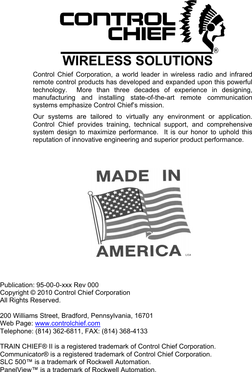     Control Chief Corporation, a world leader in wireless radio and infrared remote control products has developed and expanded upon this powerful technology.  More than three decades of experience in designing, manufacturing and installing state-of-the-art remote communication systems emphasize Control Chief’s mission.  Our systems are tailored to virtually any environment or application.  Control Chief provides training, technical support, and comprehensive system design to maximize performance.  It is our honor to uphold this reputation of innovative engineering and superior product performance.                    Publication: 95-00-0-xxx Rev 000 Copyright © 2010 Control Chief Corporation All Rights Reserved.  200 Williams Street, Bradford, Pennsylvania, 16701 Web Page: www.controlchief.com Telephone: (814) 362-6811, FAX: (814) 368-4133  TRAIN CHIEF® II is a registered trademark of Control Chief Corporation. Communicator® is a registered trademark of Control Chief Corporation. SLC 500™ is a trademark of Rockwell Automation. PanelView™ is a trademark of Rockwell Automation. 