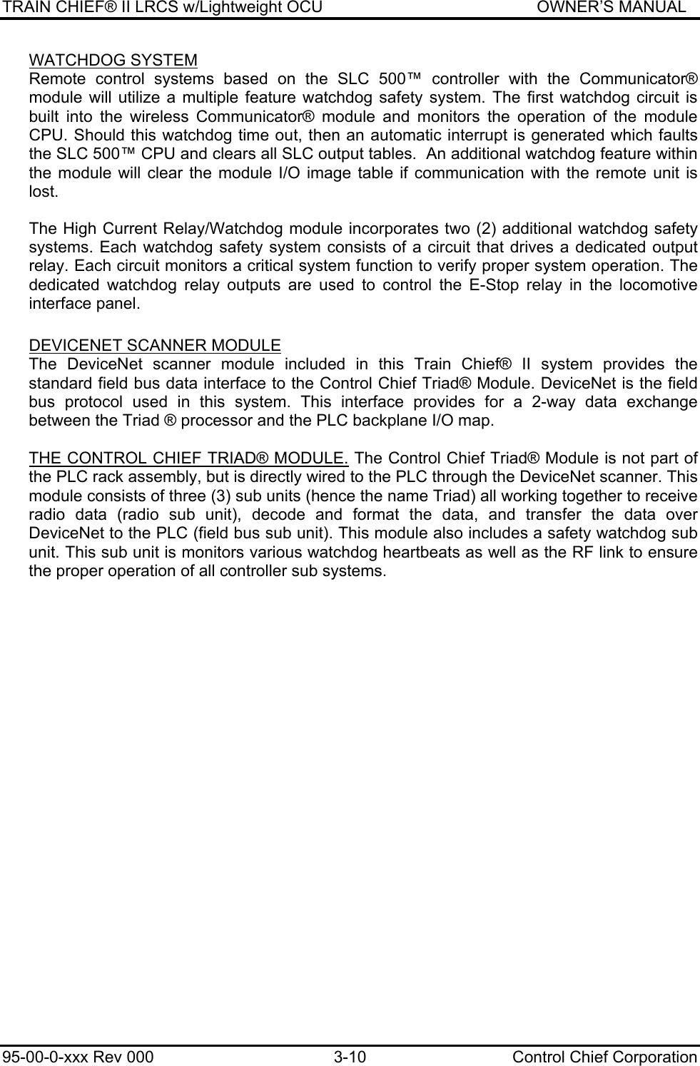 TRAIN CHIEF® II LRCS w/Lightweight OCU                                               OWNER’S MANUAL 95-00-0-xxx Rev 000  3-10  Control Chief Corporation WATCHDOG SYSTEM Remote control systems based on the SLC 500™ controller with the Communicator® module will utilize a multiple feature watchdog safety system. The first watchdog circuit is built into the wireless Communicator® module and monitors the operation of the module CPU. Should this watchdog time out, then an automatic interrupt is generated which faults the SLC 500™ CPU and clears all SLC output tables.  An additional watchdog feature within the module will clear the module I/O image table if communication with the remote unit is lost. The High Current Relay/Watchdog module incorporates two (2) additional watchdog safety systems. Each watchdog safety system consists of a circuit that drives a dedicated output relay. Each circuit monitors a critical system function to verify proper system operation. The dedicated watchdog relay outputs are used to control the E-Stop relay in the locomotive interface panel.  DEVICENET SCANNER MODULE  The DeviceNet scanner module included in this Train Chief® II system provides the standard field bus data interface to the Control Chief Triad® Module. DeviceNet is the field bus protocol used in this system. This interface provides for a 2-way data exchange between the Triad ® processor and the PLC backplane I/O map.   THE CONTROL CHIEF TRIAD® MODULE. The Control Chief Triad® Module is not part of the PLC rack assembly, but is directly wired to the PLC through the DeviceNet scanner. This module consists of three (3) sub units (hence the name Triad) all working together to receive radio data (radio sub unit), decode and format the data, and transfer the data over DeviceNet to the PLC (field bus sub unit). This module also includes a safety watchdog sub unit. This sub unit is monitors various watchdog heartbeats as well as the RF link to ensure the proper operation of all controller sub systems.     