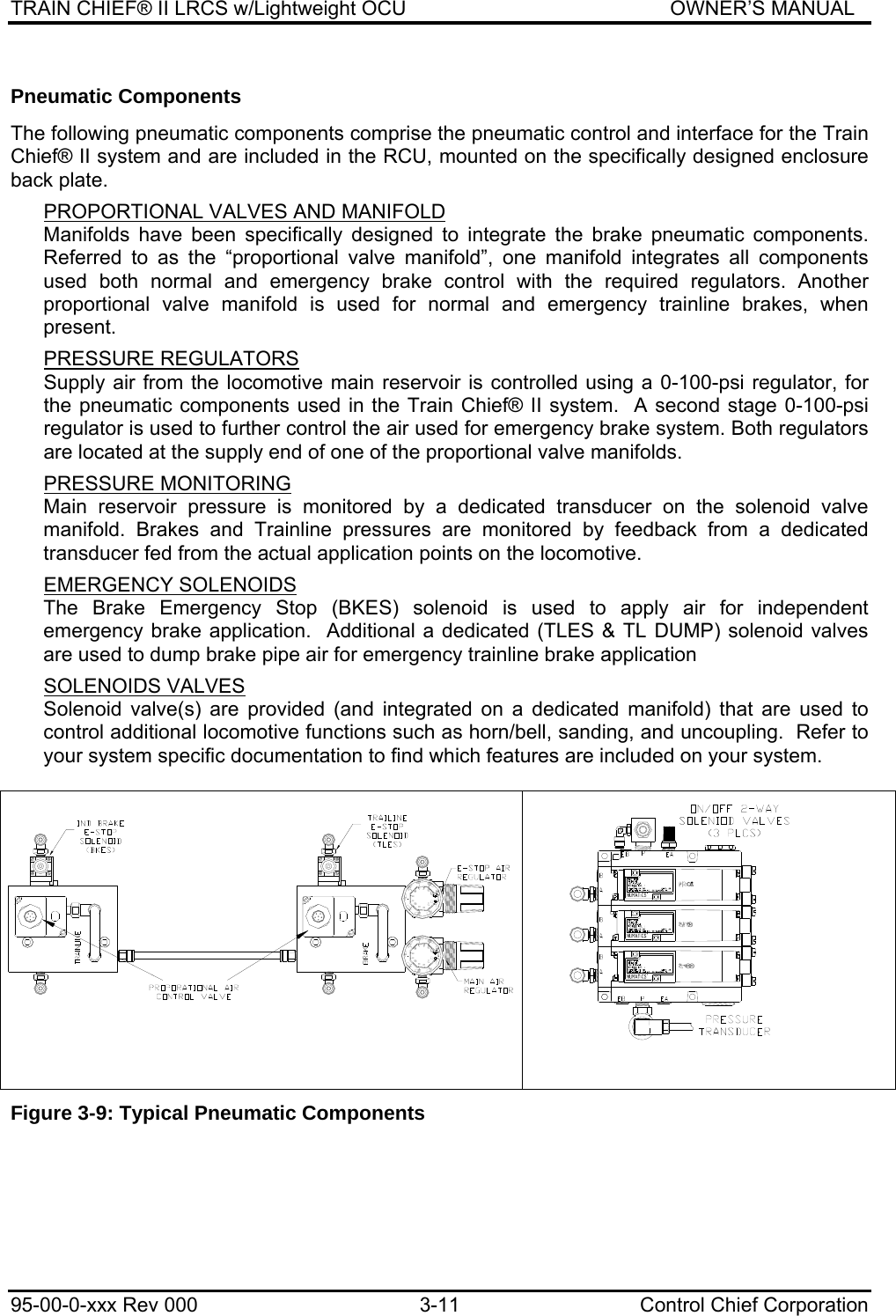 TRAIN CHIEF® II LRCS w/Lightweight OCU                                               OWNER’S MANUAL 95-00-0-xxx Rev 000  3-11  Control Chief Corporation Pneumatic Components  The following pneumatic components comprise the pneumatic control and interface for the Train Chief® II system and are included in the RCU, mounted on the specifically designed enclosure back plate.  PROPORTIONAL VALVES AND MANIFOLD Manifolds have been specifically designed to integrate the brake pneumatic components. Referred to as the “proportional valve manifold”, one manifold integrates all components used both normal and emergency brake control with the required regulators. Another proportional valve manifold is used for normal and emergency trainline brakes, when present.   PRESSURE REGULATORS Supply air from the locomotive main reservoir is controlled using a 0-100-psi regulator, for the pneumatic components used in the Train Chief® II system.  A second stage 0-100-psi regulator is used to further control the air used for emergency brake system. Both regulators are located at the supply end of one of the proportional valve manifolds.   PRESSURE MONITORING Main reservoir pressure is monitored by a dedicated transducer on the solenoid valve manifold. Brakes and Trainline pressures are monitored by feedback from a dedicated transducer fed from the actual application points on the locomotive.   EMERGENCY SOLENOIDS The Brake Emergency Stop (BKES) solenoid is used to apply air for independent emergency brake application.  Additional a dedicated (TLES &amp; TL DUMP) solenoid valves are used to dump brake pipe air for emergency trainline brake application  SOLENOIDS VALVES Solenoid valve(s) are provided (and integrated on a dedicated manifold) that are used to control additional locomotive functions such as horn/bell, sanding, and uncoupling.  Refer to your system specific documentation to find which features are included on your system.      Figure 3-9: Typical Pneumatic Components 1&lt;0$7,&amp;6 1&lt;0$7,&amp;6555%(//+251%$ ,/