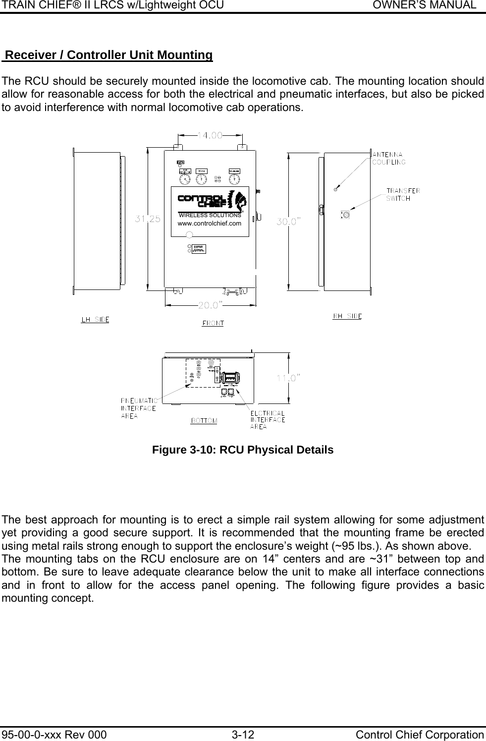 TRAIN CHIEF® II LRCS w/Lightweight OCU                                               OWNER’S MANUAL 95-00-0-xxx Rev 000  3-12  Control Chief Corporation  Receiver / Controller Unit Mounting   The RCU should be securely mounted inside the locomotive cab. The mounting location should allow for reasonable access for both the electrical and pneumatic interfaces, but also be picked to avoid interference with normal locomotive cab operations.   Figure 3-10: RCU Physical Details      The best approach for mounting is to erect a simple rail system allowing for some adjustment yet providing a good secure support. It is recommended that the mounting frame be erected using metal rails strong enough to support the enclosure’s weight (~95 lbs.). As shown above.  The mounting tabs on the RCU enclosure are on 14” centers and are ~31” between top and bottom. Be sure to leave adequate clearance below the unit to make all interface connections and in front to allow for the access panel opening. The following figure provides a basic mounting concept.   www.controlchief.com