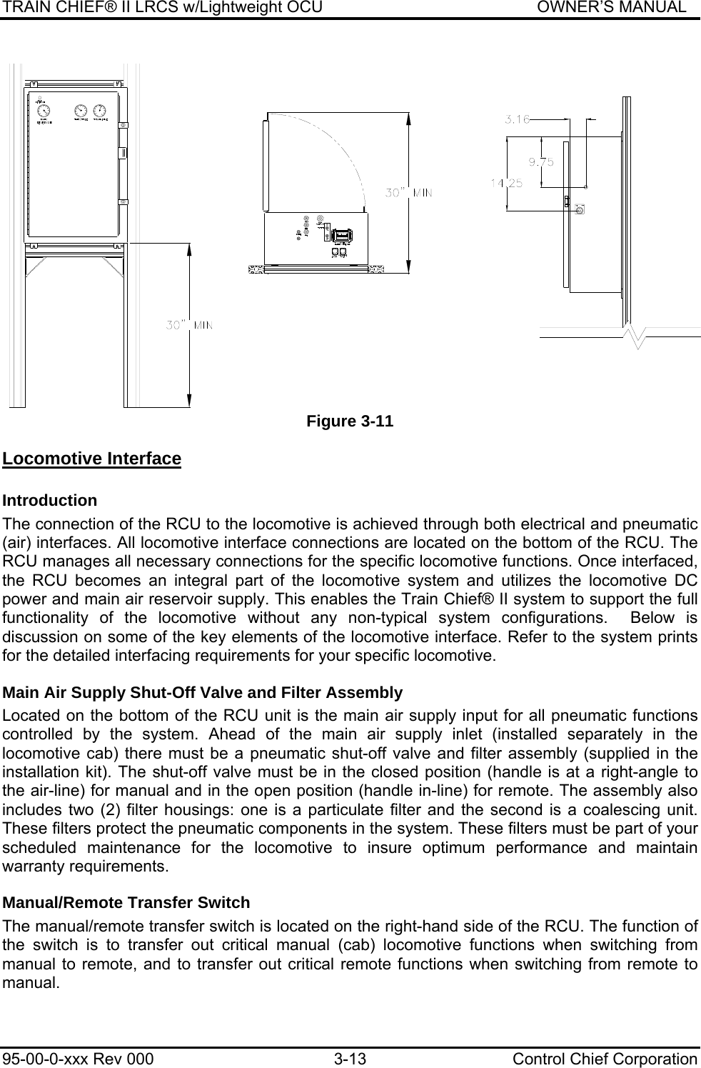 TRAIN CHIEF® II LRCS w/Lightweight OCU                                               OWNER’S MANUAL 95-00-0-xxx Rev 000  3-13  Control Chief Corporation Figure 3-11 Locomotive Interface Introduction The connection of the RCU to the locomotive is achieved through both electrical and pneumatic (air) interfaces. All locomotive interface connections are located on the bottom of the RCU. The RCU manages all necessary connections for the specific locomotive functions. Once interfaced, the RCU becomes an integral part of the locomotive system and utilizes the locomotive DC power and main air reservoir supply. This enables the Train Chief® II system to support the full functionality of the locomotive without any non-typical system configurations.  Below is discussion on some of the key elements of the locomotive interface. Refer to the system prints for the detailed interfacing requirements for your specific locomotive. Main Air Supply Shut-Off Valve and Filter Assembly Located on the bottom of the RCU unit is the main air supply input for all pneumatic functions controlled by the system. Ahead of the main air supply inlet (installed separately in the locomotive cab) there must be a pneumatic shut-off valve and filter assembly (supplied in the installation kit). The shut-off valve must be in the closed position (handle is at a right-angle to the air-line) for manual and in the open position (handle in-line) for remote. The assembly also includes two (2) filter housings: one is a particulate filter and the second is a coalescing unit. These filters protect the pneumatic components in the system. These filters must be part of your scheduled maintenance for the locomotive to insure optimum performance and maintain warranty requirements. Manual/Remote Transfer Switch The manual/remote transfer switch is located on the right-hand side of the RCU. The function of the switch is to transfer out critical manual (cab) locomotive functions when switching from manual to remote, and to transfer out critical remote functions when switching from remote to manual.   