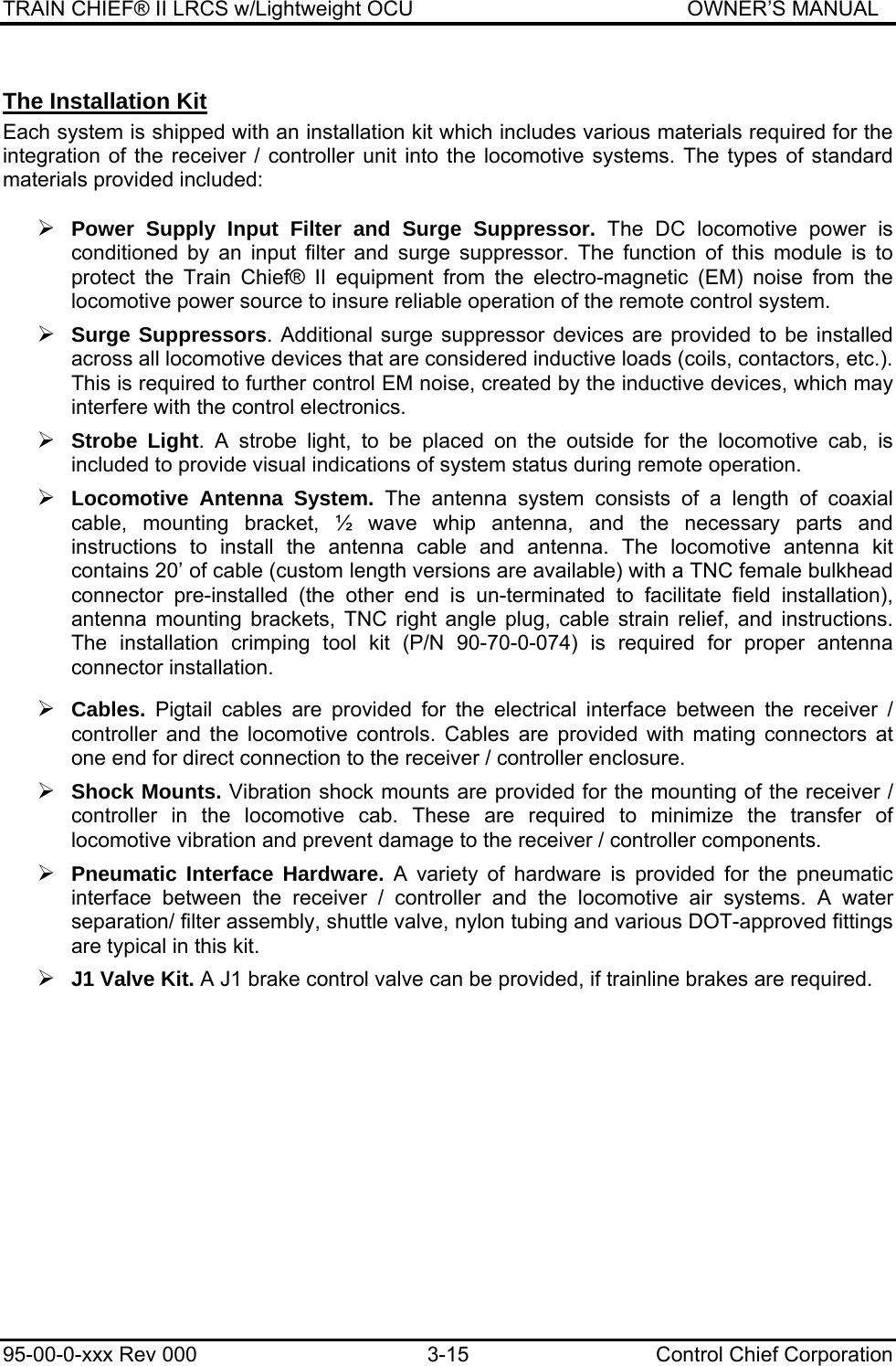 TRAIN CHIEF® II LRCS w/Lightweight OCU                                               OWNER’S MANUAL 95-00-0-xxx Rev 000  3-15  Control Chief Corporation The Installation Kit Each system is shipped with an installation kit which includes various materials required for the integration of the receiver / controller unit into the locomotive systems. The types of standard materials provided included:  ¾ Power Supply Input Filter and Surge Suppressor. The DC locomotive power is conditioned by an input filter and surge suppressor. The function of this module is to protect the Train Chief® II equipment from the electro-magnetic (EM) noise from the locomotive power source to insure reliable operation of the remote control system.  ¾ Surge Suppressors. Additional surge suppressor devices are provided to be installed across all locomotive devices that are considered inductive loads (coils, contactors, etc.). This is required to further control EM noise, created by the inductive devices, which may interfere with the control electronics.  ¾ Strobe Light. A strobe light, to be placed on the outside for the locomotive cab, is included to provide visual indications of system status during remote operation.  ¾ Locomotive Antenna System. The antenna system consists of a length of coaxial cable, mounting bracket, ½ wave whip antenna, and the necessary parts and instructions to install the antenna cable and antenna. The locomotive antenna kit contains 20’ of cable (custom length versions are available) with a TNC female bulkhead connector pre-installed (the other end is un-terminated to facilitate field installation), antenna mounting brackets, TNC right angle plug, cable strain relief, and instructions. The installation crimping tool kit (P/N 90-70-0-074) is required for proper antenna connector installation.   ¾ Cables.  Pigtail cables are provided for the electrical interface between the receiver / controller and the locomotive controls. Cables are provided with mating connectors at one end for direct connection to the receiver / controller enclosure.   ¾ Shock Mounts. Vibration shock mounts are provided for the mounting of the receiver / controller in the locomotive cab. These are required to minimize the transfer of locomotive vibration and prevent damage to the receiver / controller components.  ¾ Pneumatic Interface Hardware. A variety of hardware is provided for the pneumatic interface between the receiver / controller and the locomotive air systems. A water separation/ filter assembly, shuttle valve, nylon tubing and various DOT-approved fittings are typical in this kit.   ¾ J1 Valve Kit. A J1 brake control valve can be provided, if trainline brakes are required. 