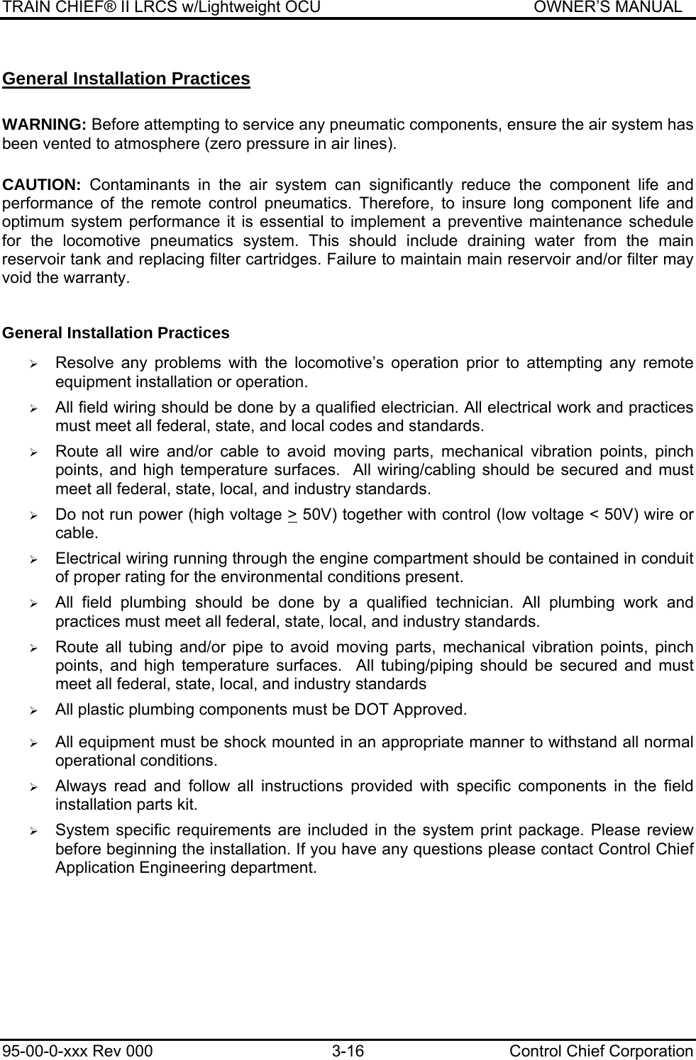 TRAIN CHIEF® II LRCS w/Lightweight OCU                                               OWNER’S MANUAL 95-00-0-xxx Rev 000  3-16  Control Chief Corporation General Installation Practices  WARNING: Before attempting to service any pneumatic components, ensure the air system has been vented to atmosphere (zero pressure in air lines).  CAUTION: Contaminants in the air system can significantly reduce the component life and performance of the remote control pneumatics. Therefore, to insure long component life and optimum system performance it is essential to implement a preventive maintenance schedule for the locomotive pneumatics system. This should include draining water from the main reservoir tank and replacing filter cartridges. Failure to maintain main reservoir and/or filter may void the warranty.  General Installation Practices  ¾ Resolve any problems with the locomotive’s operation prior to attempting any remote equipment installation or operation.  ¾ All field wiring should be done by a qualified electrician. All electrical work and practices must meet all federal, state, and local codes and standards.  ¾ Route all wire and/or cable to avoid moving parts, mechanical vibration points, pinch points, and high temperature surfaces.  All wiring/cabling should be secured and must meet all federal, state, local, and industry standards.  ¾ Do not run power (high voltage &gt; 50V) together with control (low voltage &lt; 50V) wire or cable.  ¾ Electrical wiring running through the engine compartment should be contained in conduit of proper rating for the environmental conditions present.  ¾ All field plumbing should be done by a qualified technician. All plumbing work and practices must meet all federal, state, local, and industry standards.  ¾ Route all tubing and/or pipe to avoid moving parts, mechanical vibration points, pinch points, and high temperature surfaces.  All tubing/piping should be secured and must meet all federal, state, local, and industry standards  ¾ All plastic plumbing components must be DOT Approved.   ¾ All equipment must be shock mounted in an appropriate manner to withstand all normal operational conditions.  ¾ Always read and follow all instructions provided with specific components in the field installation parts kit.  ¾ System specific requirements are included in the system print package. Please review before beginning the installation. If you have any questions please contact Control Chief Application Engineering department.   