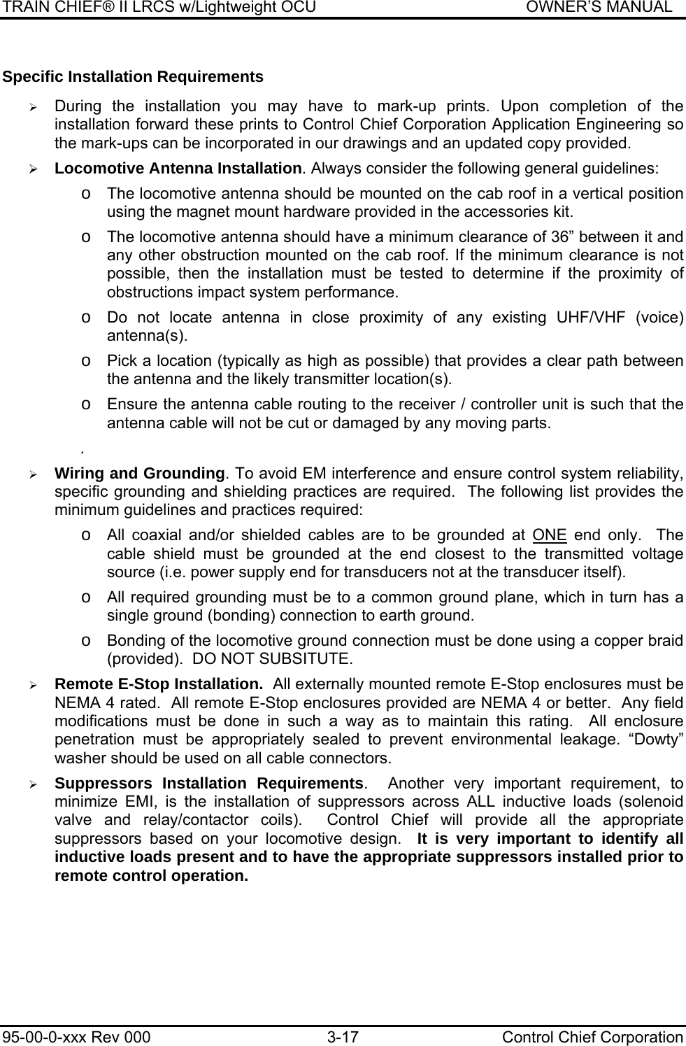 TRAIN CHIEF® II LRCS w/Lightweight OCU                                               OWNER’S MANUAL 95-00-0-xxx Rev 000  3-17  Control Chief Corporation Specific Installation Requirements  ¾ During the installation you may have to mark-up prints. Upon completion of the installation forward these prints to Control Chief Corporation Application Engineering so the mark-ups can be incorporated in our drawings and an updated copy provided.  ¾ Locomotive Antenna Installation. Always consider the following general guidelines:   o The locomotive antenna should be mounted on the cab roof in a vertical position using the magnet mount hardware provided in the accessories kit.  o The locomotive antenna should have a minimum clearance of 36” between it and any other obstruction mounted on the cab roof. If the minimum clearance is not possible, then the installation must be tested to determine if the proximity of obstructions impact system performance.  o Do not locate antenna in close proximity of any existing UHF/VHF (voice) antenna(s).  o Pick a location (typically as high as possible) that provides a clear path between the antenna and the likely transmitter location(s).  o Ensure the antenna cable routing to the receiver / controller unit is such that the antenna cable will not be cut or damaged by any moving parts.  .  ¾ Wiring and Grounding. To avoid EM interference and ensure control system reliability, specific grounding and shielding practices are required.  The following list provides the minimum guidelines and practices required:  o All coaxial and/or shielded cables are to be grounded at ONE end only.  The cable shield must be grounded at the end closest to the transmitted voltage source (i.e. power supply end for transducers not at the transducer itself).  o All required grounding must be to a common ground plane, which in turn has a single ground (bonding) connection to earth ground.  o Bonding of the locomotive ground connection must be done using a copper braid (provided).  DO NOT SUBSITUTE.  ¾ Remote E-Stop Installation.  All externally mounted remote E-Stop enclosures must be NEMA 4 rated.  All remote E-Stop enclosures provided are NEMA 4 or better.  Any field modifications must be done in such a way as to maintain this rating.  All enclosure penetration must be appropriately sealed to prevent environmental leakage. “Dowty” washer should be used on all cable connectors.  ¾ Suppressors Installation Requirements.  Another very important requirement, to minimize EMI, is the installation of suppressors across ALL inductive loads (solenoid valve and relay/contactor coils).  Control Chief will provide all the appropriate suppressors based on your locomotive design.  It is very important to identify all inductive loads present and to have the appropriate suppressors installed prior to remote control operation. 