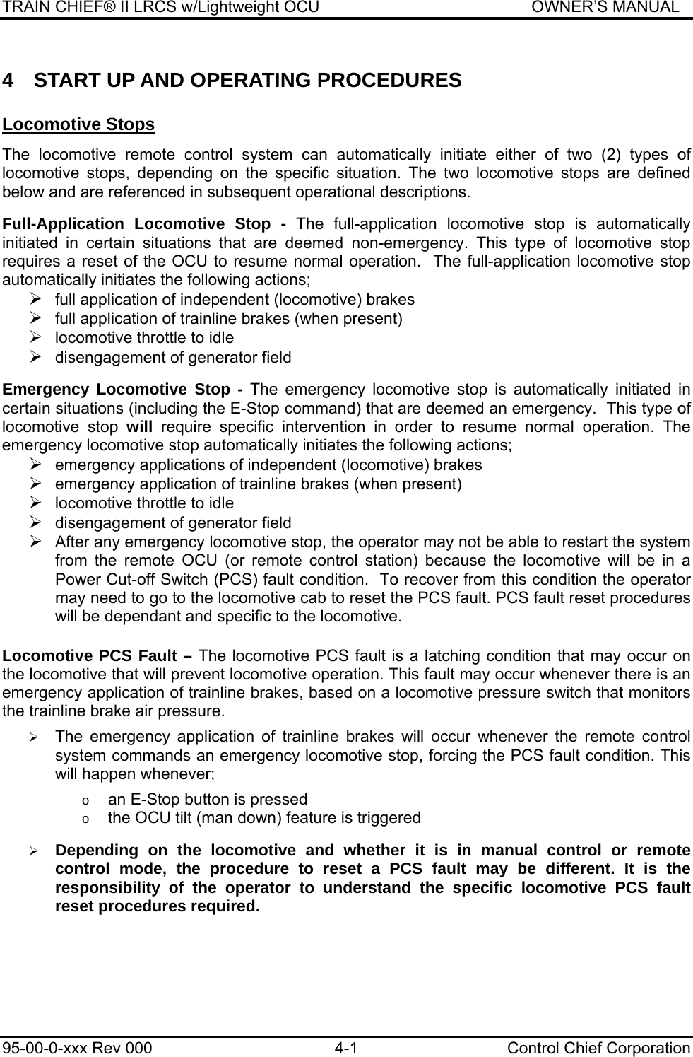 TRAIN CHIEF® II LRCS w/Lightweight OCU                                               OWNER’S MANUAL 95-00-0-xxx Rev 000  4-1  Control Chief Corporation 4  START UP AND OPERATING PROCEDURES Locomotive Stops   The locomotive remote control system can automatically initiate either of two (2) types of locomotive stops, depending on the specific situation. The two locomotive stops are defined below and are referenced in subsequent operational descriptions.  Full-Application Locomotive Stop - The full-application locomotive stop is automatically initiated in certain situations that are deemed non-emergency. This type of locomotive stop requires a reset of the OCU to resume normal operation.  The full-application locomotive stop automatically initiates the following actions; ¾ full application of independent (locomotive) brakes ¾ full application of trainline brakes (when present) ¾ locomotive throttle to idle ¾ disengagement of generator field  Emergency Locomotive Stop - The emergency locomotive stop is automatically initiated in certain situations (including the E-Stop command) that are deemed an emergency.  This type of locomotive stop will require specific intervention in order to resume normal operation. The emergency locomotive stop automatically initiates the following actions; ¾ emergency applications of independent (locomotive) brakes ¾ emergency application of trainline brakes (when present) ¾ locomotive throttle to idle ¾ disengagement of generator field ¾ After any emergency locomotive stop, the operator may not be able to restart the system from the remote OCU (or remote control station) because the locomotive will be in a Power Cut-off Switch (PCS) fault condition.  To recover from this condition the operator may need to go to the locomotive cab to reset the PCS fault. PCS fault reset procedures will be dependant and specific to the locomotive.   Locomotive PCS Fault – The locomotive PCS fault is a latching condition that may occur on the locomotive that will prevent locomotive operation. This fault may occur whenever there is an emergency application of trainline brakes, based on a locomotive pressure switch that monitors the trainline brake air pressure.  ¾ The emergency application of trainline brakes will occur whenever the remote control system commands an emergency locomotive stop, forcing the PCS fault condition. This will happen whenever;  o an E-Stop button is pressed o the OCU tilt (man down) feature is triggered  ¾ Depending on the locomotive and whether it is in manual control or remote control mode, the procedure to reset a PCS fault may be different. It is the responsibility of the operator to understand the specific locomotive PCS fault reset procedures required.    