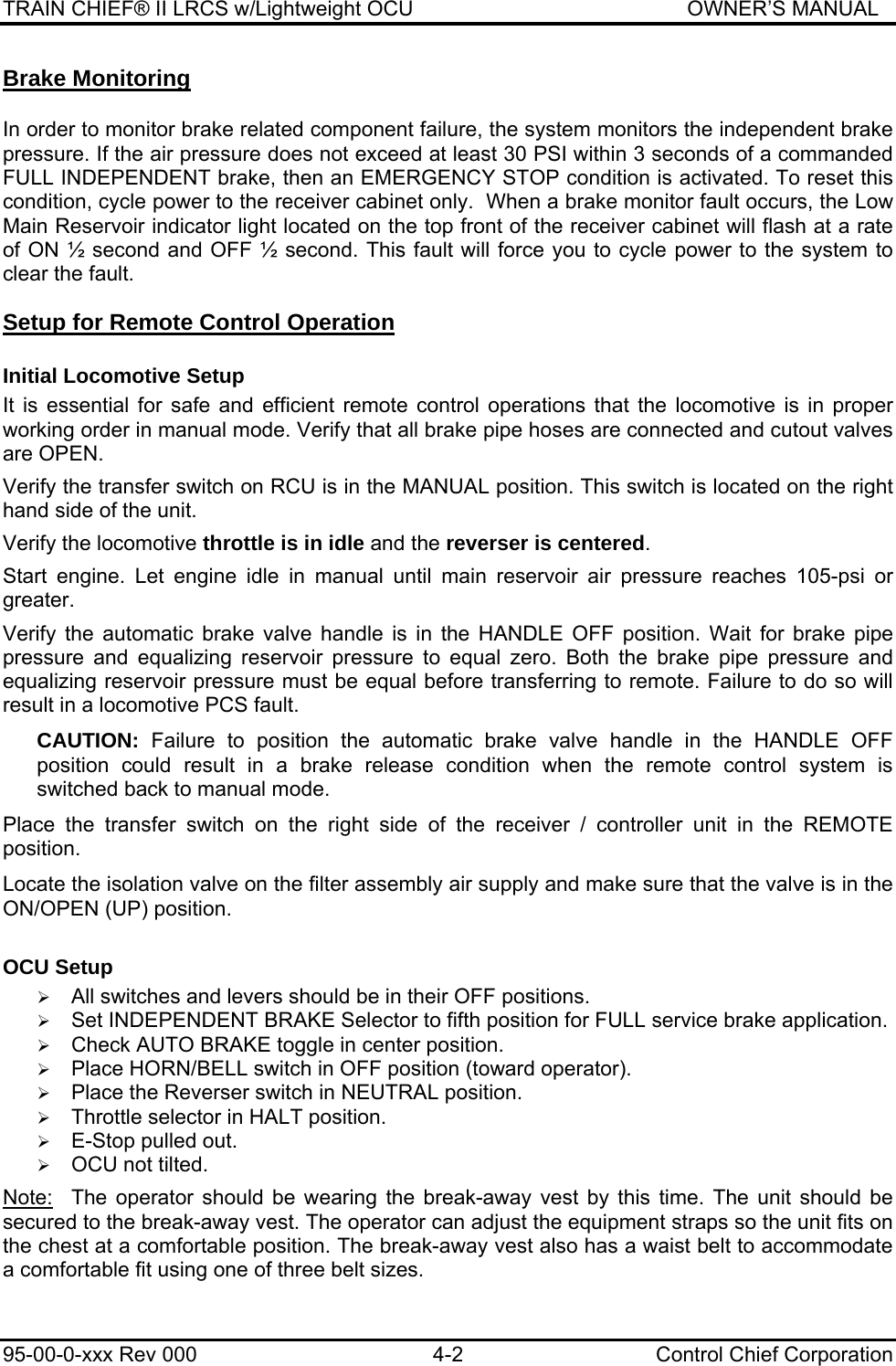 TRAIN CHIEF® II LRCS w/Lightweight OCU                                               OWNER’S MANUAL 95-00-0-xxx Rev 000  4-2  Control Chief Corporation Brake Monitoring  In order to monitor brake related component failure, the system monitors the independent brake pressure. If the air pressure does not exceed at least 30 PSI within 3 seconds of a commanded FULL INDEPENDENT brake, then an EMERGENCY STOP condition is activated. To reset this condition, cycle power to the receiver cabinet only.  When a brake monitor fault occurs, the Low Main Reservoir indicator light located on the top front of the receiver cabinet will flash at a rate of ON ½ second and OFF ½ second. This fault will force you to cycle power to the system to clear the fault. Setup for Remote Control Operation Initial Locomotive Setup It is essential for safe and efficient remote control operations that the locomotive is in proper working order in manual mode. Verify that all brake pipe hoses are connected and cutout valves are OPEN.  Verify the transfer switch on RCU is in the MANUAL position. This switch is located on the right hand side of the unit.  Verify the locomotive throttle is in idle and the reverser is centered.  Start engine. Let engine idle in manual until main reservoir air pressure reaches 105-psi or greater.  Verify the automatic brake valve handle is in the HANDLE OFF position. Wait for brake pipe pressure and equalizing reservoir pressure to equal zero. Both the brake pipe pressure and equalizing reservoir pressure must be equal before transferring to remote. Failure to do so will result in a locomotive PCS fault. CAUTION:  Failure to position the automatic brake valve handle in the HANDLE OFF position could result in a brake release condition when the remote control system is switched back to manual mode. Place the transfer switch on the right side of the receiver / controller unit in the REMOTE position. Locate the isolation valve on the filter assembly air supply and make sure that the valve is in the ON/OPEN (UP) position. OCU Setup  ¾ All switches and levers should be in their OFF positions. ¾ Set INDEPENDENT BRAKE Selector to fifth position for FULL service brake application. ¾ Check AUTO BRAKE toggle in center position. ¾ Place HORN/BELL switch in OFF position (toward operator). ¾ Place the Reverser switch in NEUTRAL position. ¾ Throttle selector in HALT position. ¾ E-Stop pulled out. ¾ OCU not tilted.   Note:   The operator should be wearing the break-away vest by this time. The unit should be secured to the break-away vest. The operator can adjust the equipment straps so the unit fits on the chest at a comfortable position. The break-away vest also has a waist belt to accommodate a comfortable fit using one of three belt sizes.  