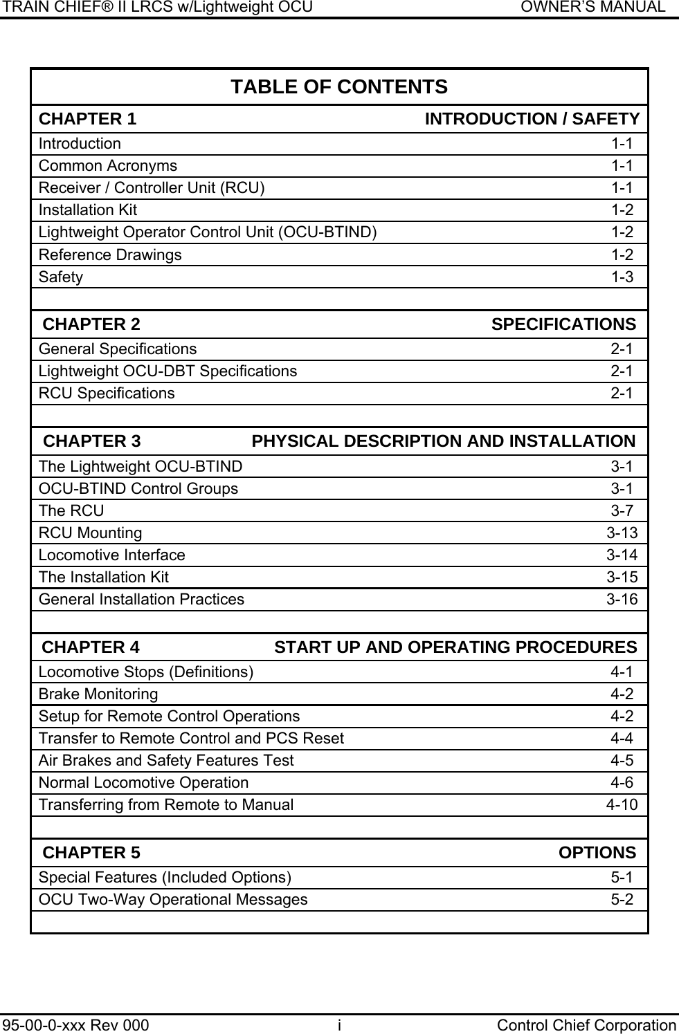 TRAIN CHIEF® II LRCS w/Lightweight OCU                                               OWNER’S MANUAL 95-00-0-xxx Rev 000  i  Control Chief Corporation  TABLE OF CONTENTS CHAPTER 1                                                            INTRODUCTION / SAFETYIntroduction 1-1 Common Acronyms  1-1 Receiver / Controller Unit (RCU)  1-1 Installation Kit  1-2 Lightweight Operator Control Unit (OCU-BTIND)  1-2 Reference Drawings  1-2 Safety     1-3    CHAPTER 2                                                                         SPECIFICATIONSGeneral Specifications  2-1 Lightweight OCU-DBT Specifications  2-1 RCU Specifications  2-1    CHAPTER 3                       PHYSICAL DESCRIPTION AND INSTALLATION The Lightweight OCU-BTIND  3-1 OCU-BTIND Control Groups  3-1 The RCU  3-7 RCU Mounting  3-13 Locomotive Interface  3-14 The Installation Kit 3-15 General Installation Practices  3-16    CHAPTER 4                            START UP AND OPERATING PROCEDURESLocomotive Stops (Definitions)  4-1 Brake Monitoring  4-2 Setup for Remote Control Operations  4-2 Transfer to Remote Control and PCS Reset  4-4 Air Brakes and Safety Features Test   4-5 Normal Locomotive Operation  4-6 Transferring from Remote to Manual  4-10    CHAPTER 5                                                                                       OPTIONSSpecial Features (Included Options)  5-1 OCU Two-Way Operational Messages  5-2    